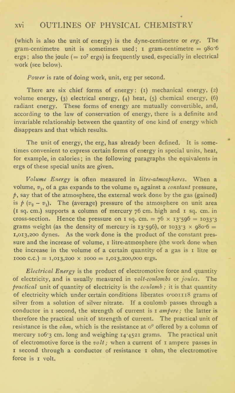(which is also the unit of energy) is the dyne-centimetre or erg. The gram-centimetre unit is sometimes used; i gram-centimetre = 980-6 ergs; also the joule (= io7 ergs) is frequently used, especially in electrical work (see below). Poiver is rate of doing work, unit, erg per second. There are six chief forms of energy: (i) mechanical energy, (2) volume energy, (3) electrical energy, (4) heat, (5) chemical energy, (6) radiant energy. These forms of energy are mutually convertible, and, according to the law of conservation of energy, there is a definite and invariable relationship between the quantity of one kind of energy which disappears and that which results. The unit of energy, the erg, has already been defined. It is some- times convenient to express certain forms of energy in special units, heat, for example, in calories; in the following paragraphs the equivalents in ergs of these special units are given. Volume Energy is often measured in litre-atmospheres. When a volume, vv of a gas expands to the volume w2 against a constant pressure, p, say that of the atmosphere, the external work done by the gas (gained) is p (z;2 - tq). The (average) pressure of the atmosphere on unit area (1 sq. cm.) supports a column of mercury 76 cm. high and 1 sq. cm. in cross-section. Hence the pressure on 1 sq. cm. = 76 x 13396 = 10333 grams weight (as the density of mercury is 13396), or 10333 x 980-6 = 1,0x3,200 dynes. As the work done is the product of the constant pres- sure and the increase of volume, 1 litre-atmosphere (the work done when the increase in the volume of a certain quantity of a gas is 1 litre or 1000 c.c.) = 1,013,200 x 1000 = 1,013,200,000 ergs. Electrical Energy is the product of electromotive force and quantity of electricity, and is usually measured in volt-coulombs or joules. The practical unit of quantity of electricity is the coulomb; it is that quantity of electricity which under certain conditions liberates 0-001118 grams of silver from a solution of silver nitrate. If a coulomb passes through a conductor in x second, the strength of current is 1 ampere; the latter is therefore the practical unit of strength of current. The practical unit of resistance is the ohm, which is the resistance at o° offered by a column of mercury 1063 cm. long and weighing 14-4521 grams. The practical unit of electromotive force is the volt; when a current of 1 ampere passes in 1 second through a conductor of resistance 1 ohm, the electromotive force is 1 volt.