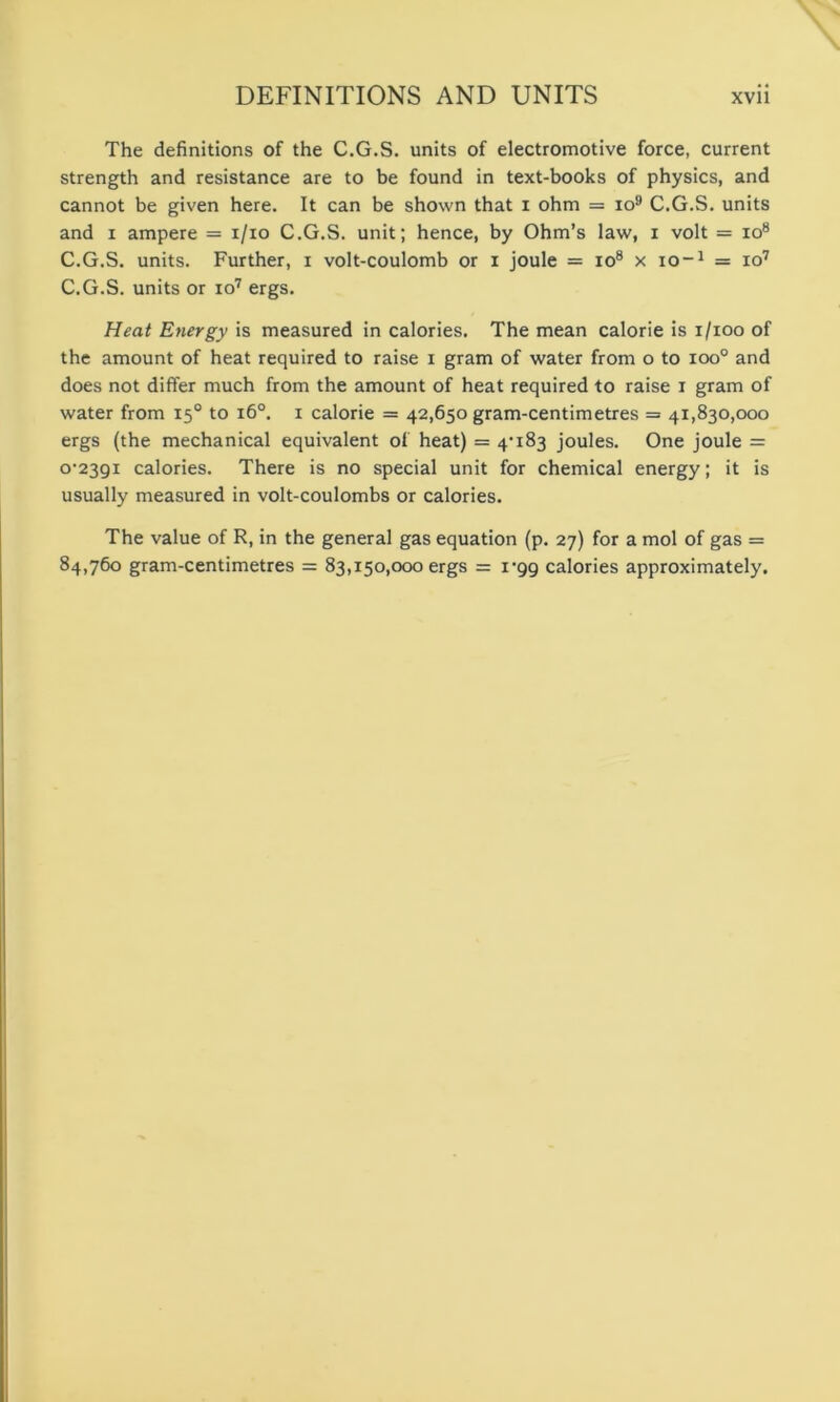 The definitions of the C.G.S. units of electromotive force, current strength and resistance are to be found in text-books of physics, and cannot be given here. It can be shown that i ohm = io9 C.G.S. units and x ampere = i/io C.G.S. unit; hence, by Ohm’s law, i volt = io8 C.G.S. units. Further, i volt-coulomb or i joule = io8 x io-1 = io7 C.G.S. units or io7 ergs. Heat Energy is measured in calories. The mean calorie is i/ioo of the amount of heat required to raise i gram of water from o to ioo° and does not differ much from the amount of heat required to raise i gram of water from 15° to 160. 1 calorie = 42,650 gram-centimetres = 41,830,000 ergs (the mechanical equivalent of heat) = 4-183 joules. One joule = 0-2391 calories. There is no special unit for chemical energy; it is usually measured in volt-coulombs or calories. The value of R, in the general gas equation (p. 27) for a mol of gas = 84,760 gram-centimetres = 83,150,000 ergs = 1-99 calories approximately.