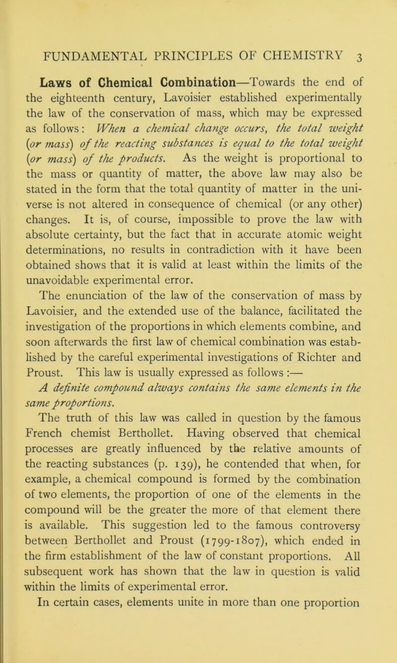Laws of Chemical Combination—Towards the end of the eighteenth century, Lavoisier established experimentally the law of the conservation of mass, which may be expressed as follows: When a chemical change occurs, the total weight (or mass) of the reacting substances is equal to the total weight (or mass) of the products. As the weight is proportional to the mass or quantity of matter, the above law may also be stated in the form that the total quantity of matter in the uni- verse is not altered in consequence of chemical (or any other) changes. It is, of course, impossible to prove the law with absolute certainty, but the fact that in accurate atomic weight determinations, no results in contradiction with it have been obtained shows that it is valid at least within the limits of the unavoidable experimental error. The enunciation of the law of the conservation of mass by Lavoisier, and the extended use of the balance, facilitated the investigation of the proportions in which elements combine, and soon afterwards the first law of chemical combination was estab- lished by the careful experimental investigations of Richter and Proust. This law is usually expressed as follows :— A defi7iite compound always contains the same elements in the same proportio7is. The truth of this law was called in question by the famous French chemist Berthollet. Having observed that chemical processes are greatly influenced by the relative amounts of the reacting substances (p. 139), he contended that when, for example, a chemical compound is formed by the combination of two elements, the proportion of one of the elements in the compound will be the greater the more of that element there is available. This suggestion led to the famous controversy between Berthollet and Proust (1799-1807), which ended in the firm establishment of the law of constant proportions. All subsequent work has shown that the law in question is valid within the limits of experimental error. In certain cases, elements unite in more than one proportion