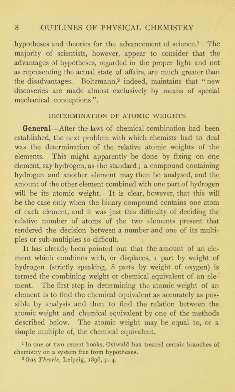 hypotheses and theories for the advancement of science.1 The majority of scientists, however, appear to consider that the advantages of hypotheses, regarded in the proper light and not as representing the actual state of affairs, are much greater than the disadvantages. Boltzmann,2 indeed, maintains that “ new discoveries are made almost exclusively by means of special mechanical conceptions ”. DETERMINATION OF ATOMIC WEIGHTS General—After the laws of chemical combination had been established, the next problem with which chemists had to deal was the determination of the relative atomic weights of the elements. This might apparently be done by fixing on one element, say hydrogen, as the standard ; a compound containing hydrogen and another element may then be analysed, and the amount of the other element combined with one part of hydrogen will be its atomic weight. It is clear, however, that this will be the case only when the binary compound contains one atom of each element, and it was just this difficulty of deciding the relative number of atoms of the two elements present that rendered the decision between a number and one of its multi- ples or sub-multiples so difficult. It has already been pointed out that the amount of an ele- ment which combines with, or displaces, i part by weight of hydrogen (strictly speaking, 8 parts by weight of oxygen) is termed the combining weight or chemical equivalent of an ele- ment. The first step in determining the atomic weight of an element is to find the chemical equivalent as accurately as pos- sible by analysis and then to find the relation between the atomic weight and chemical equivalent by one of the methods described below. The atomic weight may be equal to, or a simple multiple of, the chemical equivalent. 1 In one or two recent books, Ostwald has treated certain branches of chemistry on a system free from hypotheses. 2 Gas Thcorie, Leipzig, 1896, p. 4.