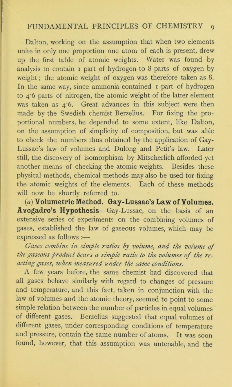 Dalton, working on the assumption that when two elements unite in only one proportion one atom of each is present, drew up the first table of atomic weights. Water was found by analysis to contain 1 part of hydrogen to 8 parts of oxygen by weight; the atomic weight of oxygen was therefore taken as 8. In the same way, since ammonia contained 1 part of hydrogen to 4‘6 parts of nitrogen, the atomic weight of the latter element was taken as 4-6. Great advances in this subject were then made by the Swedish chemist Berzelius. For fixing the pro- portional numbers, he depended to some extent, like Dalton, on the assumption of simplicity of composition, but was able to check the numbers thus obtained by the application of Gay- Lussac’s law of volumes and Dulong and Petit’s law. Later still, the discovery of isomorphism by Mitscherlich afforded yet another means of checking the atomic weights. Besides these physical methods, chemical methods may also be used for fixing the atomic weights of the elements. Each of these methods will now be shortly referred to. (a) Yolumetric Method. Gay-Lussac’s Law of Yolumes. Ayogadro’s Hypothesis—Gay-Lussac, on the basis of an extensive series of experiments on the combining volumes of gases, established the law of gaseous volumes, which may be expressed as follows :— Gases combine in simple ratios by volume, and the volume of the gaseous product bears a simple ratio to the volumes of the re- acting gases, when measured under the same conditions. A few years before, the same chemist had discovered that all gases behave similarly with regard to changes of pressure and temperature, and this fact, taken in conjunction with the law of volumes and the atomic theory, seemed to point to some simple relation between the number of particles in equal volumes of different gases. Berzelius suggested that equal volumes of different gases, under corresponding conditions of temperature and pressure, contain the same number of atoms. It was soon found, however, that this assumption was untenable, and the
