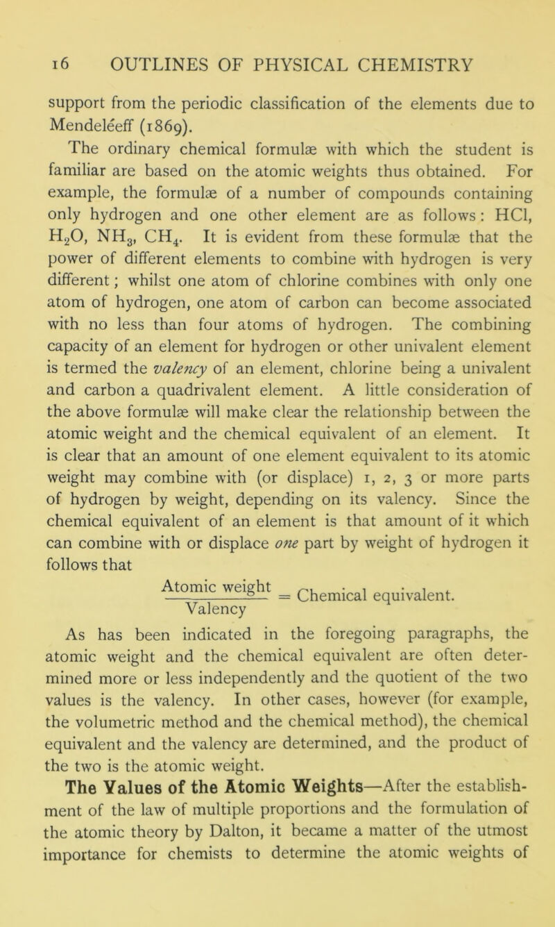 support from the periodic classification of the elements due to Mendeleeff (1869). The ordinary chemical formulae with which the student is familiar are based on the atomic weights thus obtained. For example, the formulae of a number of compounds containing only hydrogen and one other element are as follows: HC1, H.,0, NH3, CH4. It is evident from these formulae that the power of different elements to combine with hydrogen is very different; whilst one atom of chlorine combines with only one atom of hydrogen, one atom of carbon can become associated with no less than four atoms of hydrogen. The combining capacity of an element for hydrogen or other univalent element is termed the valency of an element, chlorine being a univalent and carbon a quadrivalent element. A little consideration of the above formulae will make clear the relationship between the atomic weight and the chemical equivalent of an element. It is clear that an amount of one element equivalent to its atomic weight may combine with (or displace) 1, 2, 3 or more parts of hydrogen by weight, depending on its valency. Since the chemical equivalent of an element is that amount of it which can combine with or displace one part by weight of hydrogen it follows that Atomic weight _ Q^emjca} equivalent. Valency As has been indicated in the foregoing paragraphs, the atomic weight and the chemical equivalent are often deter- mined more or less independently and the quotient of the two values is the valency. In other cases, however (for example, the volumetric method and the chemical method), the chemical equivalent and the valency are determined, and the product of the two is the atomic weight. The Yalues of the Atomic Weights—After the establish- ment of the law of multiple proportions and the formulation of the atomic theory by Dalton, it became a matter of the utmost importance for chemists to determine the atomic weights of