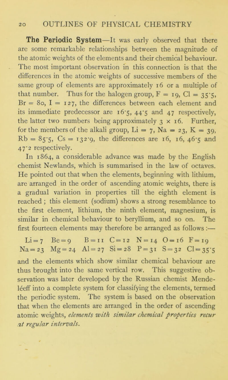 The Periodic System —It was early observed that there are some remarkable relationships between the magnitude of the atomic weights of the elements and their chemical behaviour. The most important observation in this connection is that the differences in the atomic weights of successive members of the same group of elements are approximately 16 or a multiple of that number. Thus for the halogen group, F = 19, Cl = 35’5, Br = 80, I = 127, the differences between each element and its immediate predecessor are 16-5, 44-5 and 47 respectively, the latter two numbers being approximately 3x16. Further, for the members of the alkali group, Li = 7, Na = 23, K = 39, Rb = 85*5, Cs = 132-9, the differences are 16, 16, 46-5 and 47-2 respectively. In 1864, a considerable advance was made by the English chemist Newlands, which is summarised in the law of octaves. He pointed out that when the elements, beginning with lithium, are arranged in the order of ascending atomic weights, there is a gradual variation in properties till the eighth element is reached ; this element (sodium) shows a strong resemblance to the first element, lithium, the ninth element, magnesium, is similar in chemical behaviour to beryllium, and so on. The first fourteen elements may therefore be arranged as follows :— Li =7 Be = 9 B = ii C = 12 N = 14 0=i6 F = 19 Na =23 Mg = 24 A1 = 27 Si = 28 P — 31 S = 32 0 = 35-5 and the elements which show similar chemical behaviour are thus brought into the same vertical row. This suggestive ob- servation was later developed by the Russian chemist Mende- leeff into a complete system for classifying the elements, termed the periodic system. The system is based on the observation that when the elements are arranged in the order of ascending atomic weights, elements with similar chemical properties recur at regular intervals.