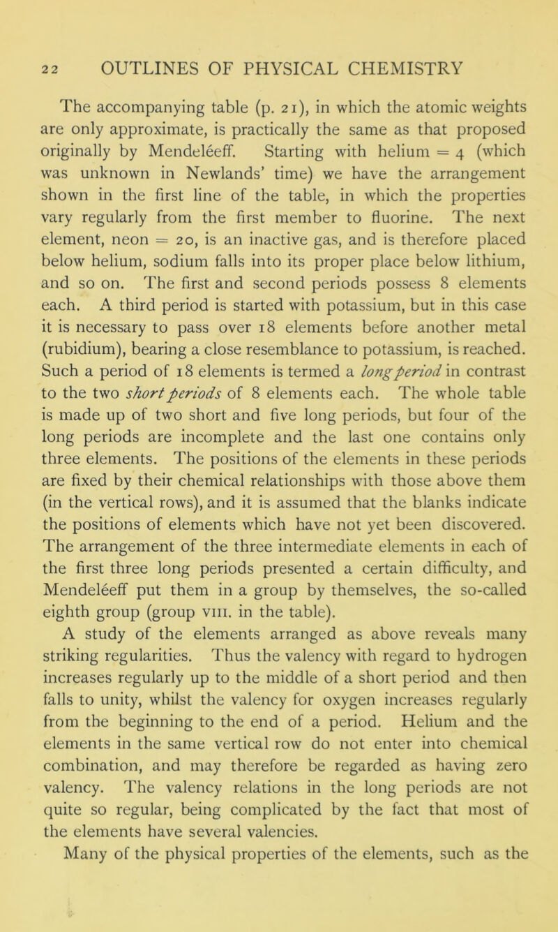 The accompanying table (p. 21), in which the atomic weights are only approximate, is practically the same as that proposed originally by Mendeleeff. Starting with helium = 4 (which was unknown in Newlands’ time) we have the arrangement shown in the first line of the table, in which the properties vary regularly from the first member to fluorine. The next element, neon = 20, is an inactive gas, and is therefore placed below helium, sodium falls into its proper place below lithium, and so on. The first and second periods possess 8 elements each. A third period is started with potassium, but in this case it is necessary to pass over 18 elements before another metal (rubidium), bearing a close resemblance to potassium, is reached. Such a period of 18 elements is termed a long period in contrast to the two short periods of 8 elements each. The whole table is made up of two short and five long periods, but four of the long periods are incomplete and the last one contains only three elements. The positions of the elements in these periods are fixed by their chemical relationships with those above them (in the vertical rows), and it is assumed that the blanks indicate the positions of elements which have not yet been discovered. The arrangement of the three intermediate elements in each of the first three long periods presented a certain difficulty, and Mendeleeff put them in a group by themselves, the so-called eighth group (group vm. in the table). A study of the elements arranged as above reveals many striking regularities. Thus the valency with regard to hydrogen increases regularly up to the middle of a short period and then falls to unity, whilst the valency for oxygen increases regularly from the beginning to the end of a period. Helium and the elements in the same vertical row do not enter into chemical combination, and may therefore be regarded as having zero valency. The valency relations in the long periods are not quite so regular, being complicated by the fact that most of the elements have several valencies. Many of the physical properties of the elements, such as the