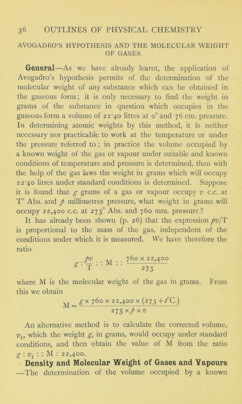 AVOGADRO’S HYPOTHESIS AND THE MOLECULAR WEIGHT OF GASES General—As we have already learnt, the application of Avogadro’s hypothesis permits of the determination of the molecular weight of any substance which can be obtained in the gaseous form; it is only necessary to find the weight in grams of the substance in question which occupies in the gaseous form a volume of 22*40 litres at o°and 76 cm. pressure. In determining atomic weights by this method, it is neither necessary nor practicable to work at the temperature or under the pressure referred to ; in practice the volume occupied by a known weight of the gas or vapour under suitable and known conditions of temperature and pressure is determined, then with the help of the gas laws the weight in grams which will occupy 22*40 litres under standard conditions is determined. Suppose it is found that g grams of a gas or vapour occupy v c.c. at T° Abs. and p millimetres pressure, what weight in grams will occupy 22,400 c.c. at 2730 Abs. and 760 mm. pressure? It has already been shown (p. 26) that the expression pv/T is proportional to the mass of the gas, independent of the conditions under which it is measured. We have therefore the ratio ^ .pv . . M . . 760 x 22,400 g' T ' ‘ ' ‘ 273 where M is the molecular weight of the gas in grams. From this we obtain M = 76° x 22,400 x (273 +/°C.) 273 x/ X v An alternative method is to calculate the corrected volume, v which the weight g, in grams, would occupy under standard conditions, and then obtain the value of M from the ratio g : vx : : M : 22,400. Density and Molecular Weight of Gases and Yapours —The determination of the volume occupied by a known