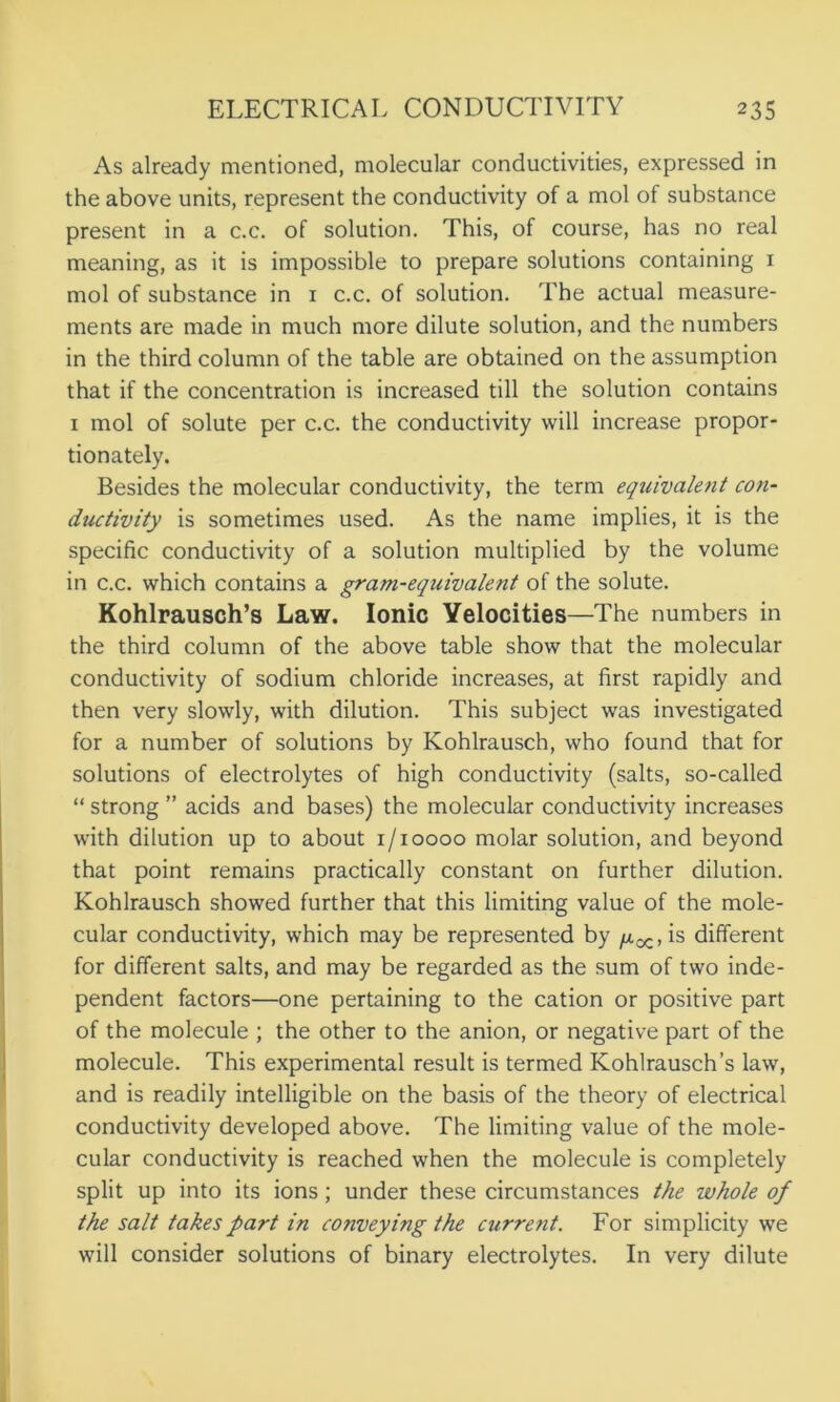 As already mentioned, molecular conductivities, expressed in the above units, represent the conductivity of a mol of substance present in a c.c. of solution. This, of course, has no real meaning, as it is impossible to prepare solutions containing 1 mol of substance in 1 c.c. of solution. The actual measure- ments are made in much more dilute solution, and the numbers in the third column of the table are obtained on the assumption that if the concentration is increased till the solution contains 1 mol of solute per c.c. the conductivity will increase propor- tionately. Besides the molecular conductivity, the term equivalent con- ductivity is sometimes used. As the name implies, it is the specific conductivity of a solution multiplied by the volume in c.c. which contains a gram-equivalent of the solute. Kohlrausch’s Law. Ionic Velocities—The numbers in the third column of the above table show that the molecular conductivity of sodium chloride increases, at first rapidly and then very slowly, with dilution. This subject was investigated for a number of solutions by Kohlrausch, who found that for solutions of electrolytes of high conductivity (salts, so-called “ strong ” acids and bases) the molecular conductivity increases with dilution up to about 1/10000 molar solution, and beyond that point remains practically constant on further dilution. Kohlrausch showed further that this limiting value of the mole- cular conductivity, which may be represented by /x-^, is different for different salts, and may be regarded as the sum of two inde- pendent factors—one pertaining to the cation or positive part of the molecule ; the other to the anion, or negative part of the molecule. This experimental result is termed Kohlrausch’s law, and is readily intelligible on the basis of the theory of electrical conductivity developed above. The limiting value of the mole- cular conductivity is reached when the molecule is completely split up into its ions; under these circumstances the whole of the salt takes part in conveying the curre7it. For simplicity we will consider solutions of binary electrolytes. In very dilute