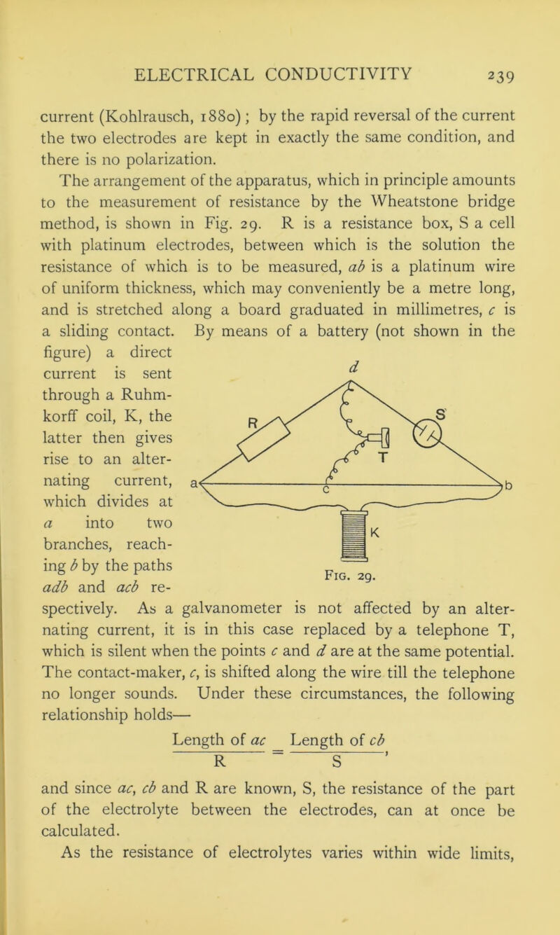 current (Kohlrausch, 1880); by the rapid reversal of the current the two electrodes are kept in exactly the same condition, and there is no polarization. The arrangement of the apparatus, which in principle amounts to the measurement of resistance by the Wheatstone bridge method, is shown in Fig. 29. R is a resistance box, S a cell with platinum electrodes, between which is the solution the resistance of which is to be measured, ab is a platinum wire of uniform thickness, which may conveniently be a metre long, and is stretched along a board graduated in millimetres, c is a sliding contact, figure) a direct current is sent through a Ruhm- korff coil, K, the latter then gives rise to an alter- nating current, which divides at a into two branches, reach- ing b by the paths adb and acb re- spectively. As a galvanometer is not affected by an alter- nating current, it is in this case replaced by a telephone T, which is silent when the points c and d are at the same potential. The contact-maker, c, is shifted along the wire till the telephone no longer sounds. Under these circumstances, the following relationship holds— Length of ac Length of cb ~ R = S~ ’ and since ac, cb and R are known, S, the resistance of the part of the electrolyte between the electrodes, can at once be calculated. As the resistance of electrolytes varies within wide limits, By means of a battery (not shown in the d