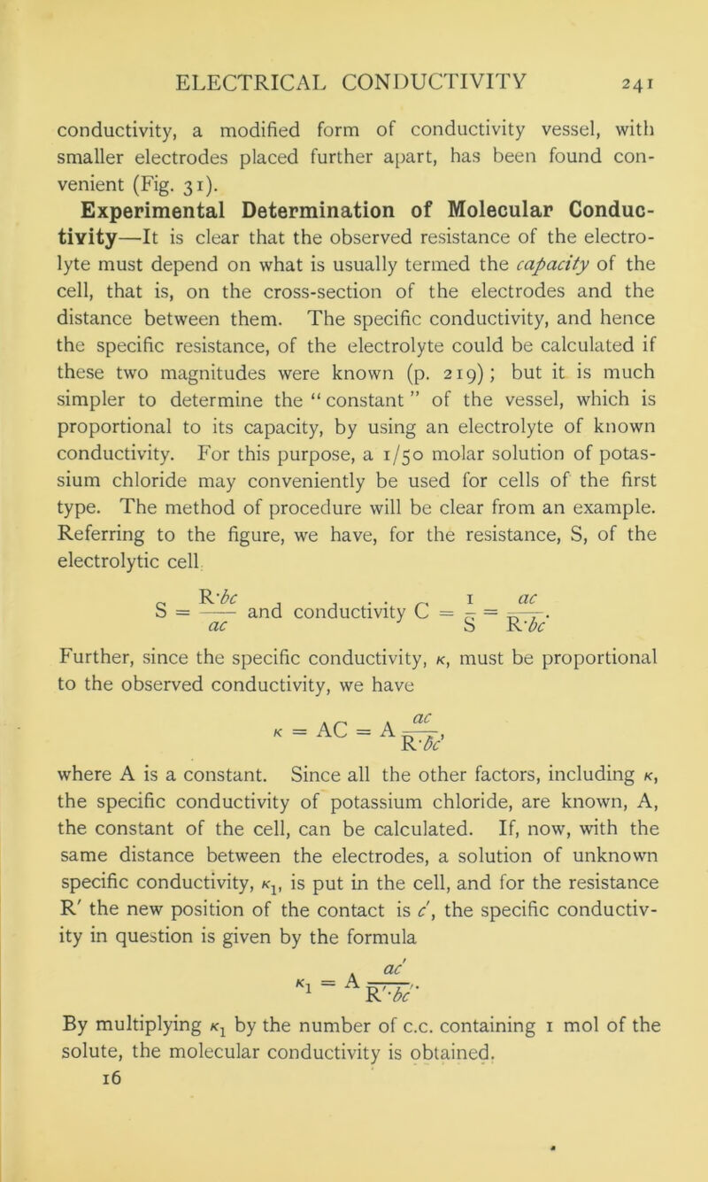 conductivity, a modified form of conductivity vessel, with smaller electrodes placed further apart, has been found con- venient (Fig. 31). Experimental Determination of Molecular Conduc- tivity —It is clear that the observed resistance of the electro- lyte must depend on what is usually termed the capacity of the cell, that is, on the cross-section of the electrodes and the distance between them. The specific conductivity, and hence the specific resistance, of the electrolyte could be calculated if these two magnitudes were known (p. 219); but it is much simpler to determine the “ constant ” of the vessel, which is proportional to its capacity, by using an electrolyte of known conductivity. For this purpose, a 1/50 molar solution of potas- sium chloride may conveniently be used for cells of the first type. The method of procedure will be clear from an example. Referring to the figure, we have, for the resistance, S, of the electrolytic cell Further, since the specific conductivity, k, must be proportional to the observed conductivity, we have where A is a constant. Since all the other factors, including k, the specific conductivity of potassium chloride, are known, A, the constant of the cell, can be calculated. If, now, with the same distance between the electrodes, a solution of unknown specific conductivity, #q, is put in the cell, and for the resistance R' the new position of the contact is c\ the specific conductiv- ity in question is given by the formula By multiplying k1 by the number of c.c. containing 1 mol of the solute, the molecular conductivity is obtained. S = —- and conductivity C = ^ ac S ac R 'be