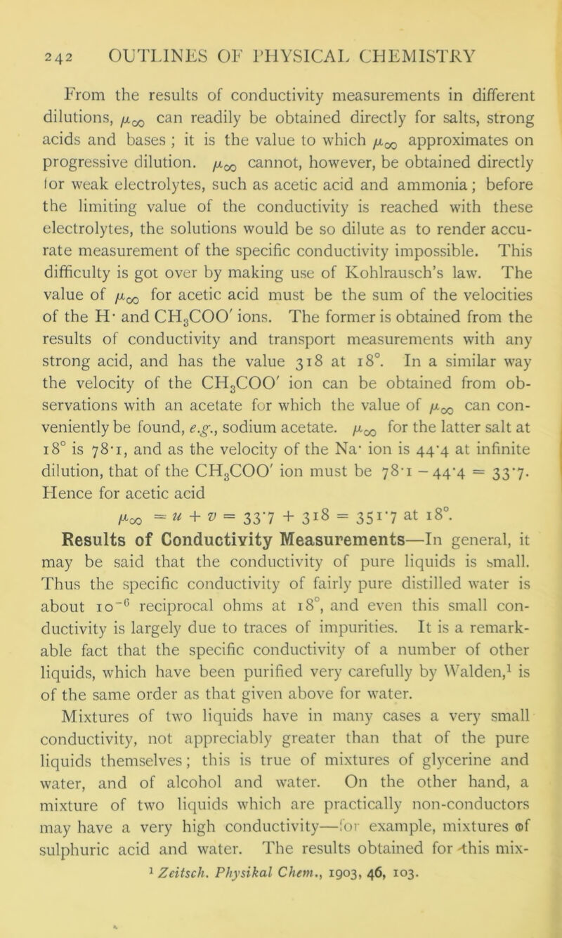 P'rom the results of conductivity measurements in different dilutions, fx^ can readily be obtained directly for salts, strong acids and bases ; it is the value to which fx^ approximates on progressive dilution, /x^ cannot, however, be obtained directly lor weak electrolytes, such as acetic acid and ammonia; before the limiting value of the conductivity is reached with these electrolytes, the solutions would be so dilute as to render accu- rate measurement of the specific conductivity impossible. This difficulty is got over by making use of Kohlrausch’s law. The value of /xqq for acetic acid must be the sum of the velocities of the H- and CH3COO' ions. The former is obtained from the results of conductivity and transport measurements with any strong acid, and has the value 318 at 180. In a similar way the velocity of the CH3COO' ion can be obtained from ob- servations with an acetate for which the value of /x^ can con- veniently be found, e.g., sodium acetate, /x^ for the latter salt at 18° is 78-1, and as the velocity of the Na* ion is 44-4 at infinite dilution, that of the CH3COO' ion must be 78-1 -44-4 = 337. Lienee for acetic acid Poo = u + v = 337 + 318 = 3517 at 18°. Results of Conductivity Measurements—In general, it may be said that the conductivity of pure liquids is small. Thus the specific conductivity of fairly pure distilled water is about io~° reciprocal ohms at 180, and even this small con- ductivity is largely due to traces of impurities. It is a remark- able fact that the specific conductivity of a number of other liquids, which have been purified very carefully by Walden,1 is of the same order as that given above for water. Mixtures of two liquids have in many cases a very small conductivity, not appreciably greater than that of the pure liquids themselves; this is true of mixtures of glycerine and water, and of alcohol and water. On the other hand, a mixture of two liquids which are practically non-conductors may have a very high conductivity—for example, mixtures ®f sulphuric acid and water. The results obtained for -this mix- 1 Zeitsch. Physikal Chem., 1903, 46, 103.