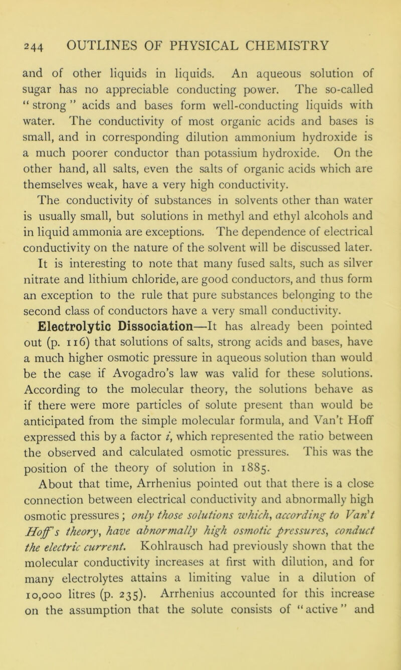 and of other liquids in liquids. An aqueous solution of sugar has no appreciable conducting power. The so-called “ strong ” acids and bases form well-conducting liquids with water. The conductivity of most organic acids and bases is small, and in corresponding dilution ammonium hydroxide is a much poorer conductor than potassium hydroxide. On the other hand, all salts, even the salts of organic acids which are themselves weak, have a very high conductivity. The conductivity of substances in solvents other than water is usually small, but solutions in methyl and ethyl alcohols and in liquid ammonia are exceptions. The dependence of electrical conductivity on the nature of the solvent will be discussed later. It is interesting to note that many fused salts, such as silver nitrate and lithium chloride, are good conductors, and thus form an exception to the rule that pure substances belonging to the second class of conductors have a very small conductivity. Electrolytic Dissociation—It has already been pointed out (p. 116) that solutions of salts, strong acids and bases, have a much higher osmotic pressure in aqueous solution than would be the case if Avogadro’s law was valid for these solutions. According to the molecular theory, the solutions behave as if there were more particles of solute present than would be anticipated from the simple molecular formula, and Van’t Hoff expressed this by a factor i, which represented the ratio between the observed and calculated osmotic pressures. This was the position of the theory of solution in 1885. About that time, Arrhenius pointed out that there is a close connection between electrical conductivity and abnormally high osmotic pressures; only those solutions which, according to Van't Hoff's theory, have abnormally high osmotic pressures, conduct the electric current. Kohlrausch had previously shown that the molecular conductivity increases at first with dilution, and for many electrolytes attains a limiting value in a dilution of 10,000 litres (p. 235). Arrhenius accounted for this increase on the assumption that the solute consists of “ active ” and