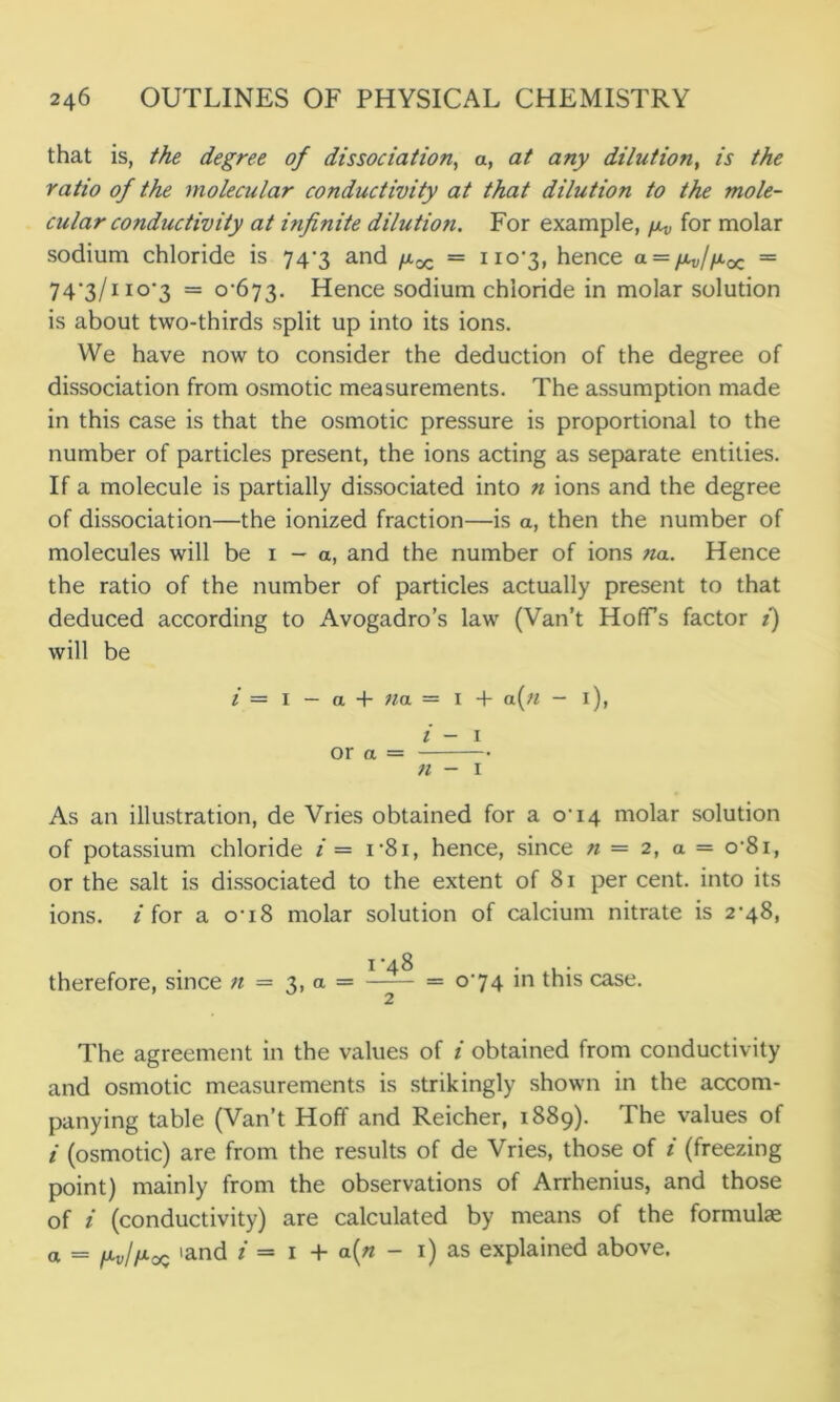 that is, the degree of dissociation, a, at any dilution, is the ratio of the molecular conductivity at that dilution to the mole- cular conductivity at infinite dilution. For example, for molar sodium chloride is 747 and /xx = no'3, hence a = /xv/fioz = 74,3/no’3 = o'673. Hence sodium chloride in molar solution is about two-thirds split up into its ions. We have now to consider the deduction of the degree of dissociation from osmotic measurements. The assumption made in this case is that the osmotic pressure is proportional to the number of particles present, the ions acting as separate entities. If a molecule is partially dissociated into n ions and the degree of dissociation—the ionized fraction—is a, then the number of molecules will be 1 — a, and the number of ions na. Hence the ratio of the number of particles actually present to that deduced according to Avogadro’s law (Van’t Hoffs factor i) will be / = I — a + na = I + a(n - 1), i - 1 or a n - 1 As an illustration, de Vries obtained for a o'i4 molar solution of potassium chloride i— i’8i, hence, since n— 2, a = o-8i, or the salt is dissociated to the extent of 81 per cent, into its ions, /for a o’i8 molar solution of calcium nitrate is 2-48, 1'48 therefore, since // = 3, a = 074 in this case. The agreement in the values of i obtained from conductivity and osmotic measurements is strikingly shown in the accom- panying table (Van’t Hoff and Reicher, 1889). The values of i (osmotic) are from the results of de Vries, those of i (freezing point) mainly from the observations of Arrhenius, and those of i (conductivity) are calculated by means of the formulae a = 'and / = 1 + a{n - 1) as explained above.