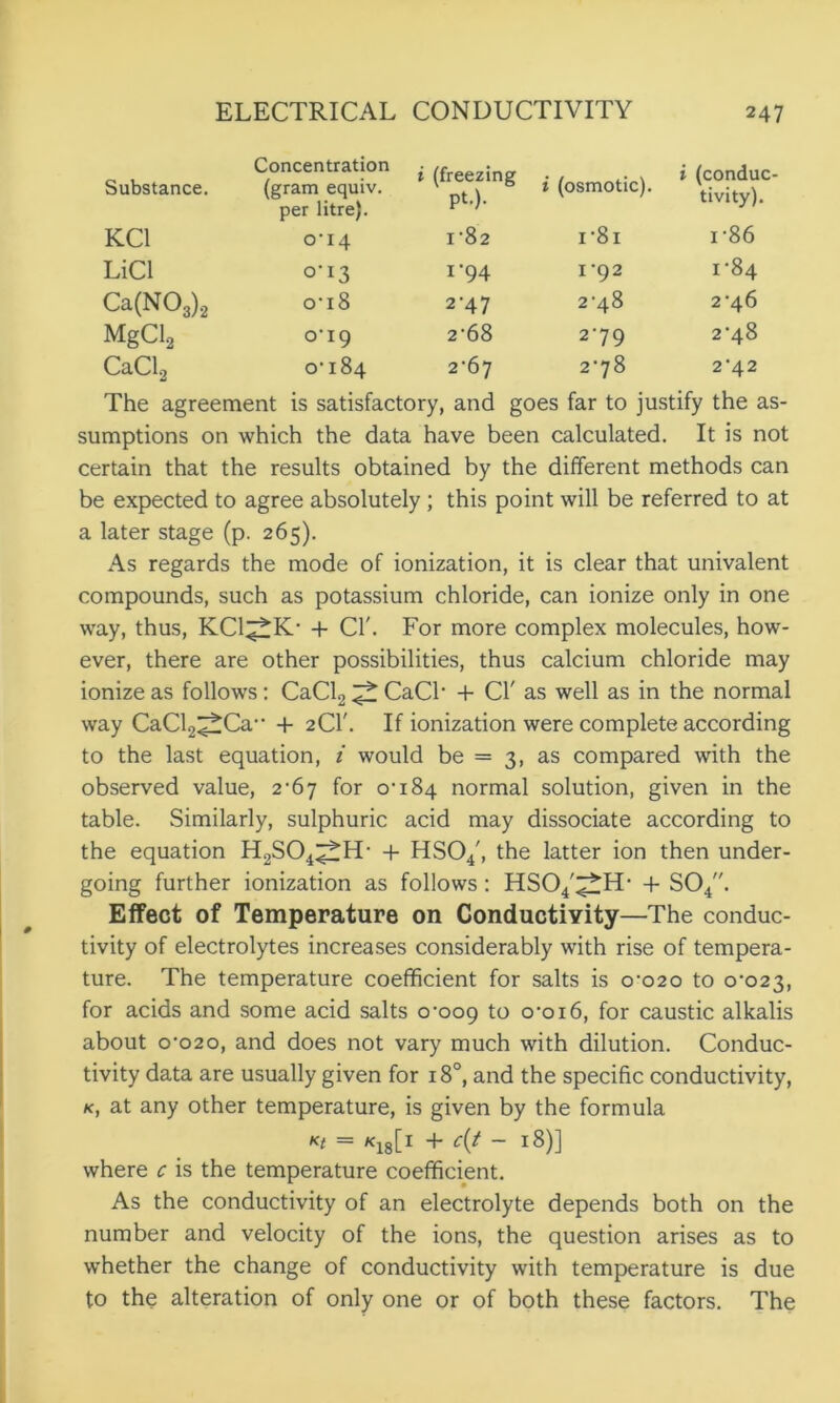 Substance. Concentration (gram equiv. per litre). i (freezing pt.). i (osmotic). i (conduc- tivity). KC1 0*14 1*82 I *81 i*86 LiCl 0*13 1*94 1*92 1*84 Ca(N03)2 0*18 2*47 2*48 2*46 MgClg 0*19 2*68 2*79 2*48 CaCl2 00 w b 2*67 2*78 2*42 The agreement is satisfactory, and goes far to justify the as- sumptions on which the data have been calculated. It is not certain that the results obtained by the different methods can be expected to agree absolutely; this point will be referred to at a later stage (p. 265). As regards the mode of ionization, it is clear that univalent compounds, such as potassium chloride, can ionize only in one way, thus, KCl^K* + Cl'. For more complex molecules, how- ever, there are other possibilities, thus calcium chloride may ionize as follows: CaCl2 ^ CaCl* 4- Cl' as well as in the normal way CaCl.2^Ca** + 2CI'. If ionization were complete according to the last equation, i would be = 3, as compared with the observed value, 2-67 for 0*184 normal solution, given in the table. Similarly, sulphuric acid may dissociate according to the equation H2S04^fH* + HS04', the latter ion then under- going further ionization as follows: HS04'^H* + S04. Effect of Temperature on Conductivity—The conduc- tivity of electrolytes increases considerably with rise of tempera- ture. The temperature coefficient for salts is 0*020 to 0*023, for acids and some acid salts 0*009 to 0*016, for caustic alkalis about 0*020, and does not vary much with dilution. Conduc- tivity data are usually given for 180, and the specific conductivity, k, at any other temperature, is given by the formula «t ~ *1811 + ~ I^)] where c is the temperature coefficient. As the conductivity of an electrolyte depends both on the number and velocity of the ions, the question arises as to whether the change of conductivity with temperature is due to the alteration of only one or of both these factors. The