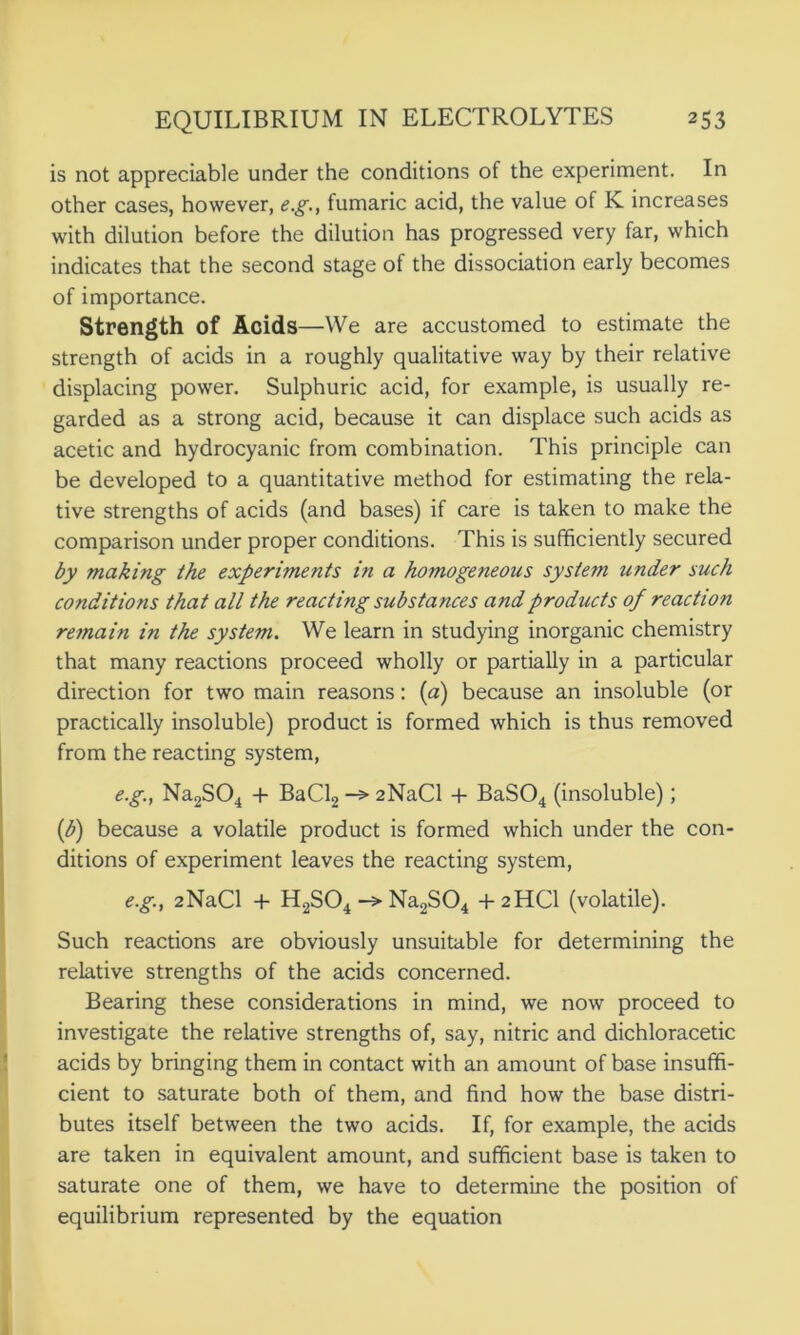 is not appreciable under the conditions of the experiment. In other cases, however, e.g., fumaric acid, the value of K increases with dilution before the dilution has progressed very far, which indicates that the second stage of the dissociation early becomes of importance. Strength of Acids—We are accustomed to estimate the strength of acids in a roughly qualitative way by their relative displacing power. Sulphuric acid, for example, is usually re- garded as a strong acid, because it can displace such acids as acetic and hydrocyanic from combination. This principle can be developed to a quantitative method for estimating the rela- tive strengths of acids (and bases) if care is taken to make the comparison under proper conditions. This is sufficiently secured by making the experiments in a homogeneous system under such conditions that all the reacting substances and products of reaction remain in the system. We learn in studying inorganic chemistry that many reactions proceed wholly or partially in a particular direction for two main reasons: (a) because an insoluble (or practically insoluble) product is formed which is thus removed from the reacting system, e.g., Na2S04 + BaCl2 2NaCl + BaS04 (insoluble); (b) because a volatile product is formed which under the con- ditions of experiment leaves the reacting system, e.g., 2NaCl + H2S04 -> Na2S04 +2HCI (volatile). Such reactions are obviously unsuitable for determining the relative strengths of the acids concerned. Bearing these considerations in mind, we now proceed to investigate the relative strengths of, say, nitric and dichloracetic acids by bringing them in contact with an amount of base insuffi- cient to saturate both of them, and find how the base distri- butes itself between the two acids. If, for example, the acids are taken in equivalent amount, and sufficient base is taken to saturate one of them, we have to determine the position of equilibrium represented by the equation