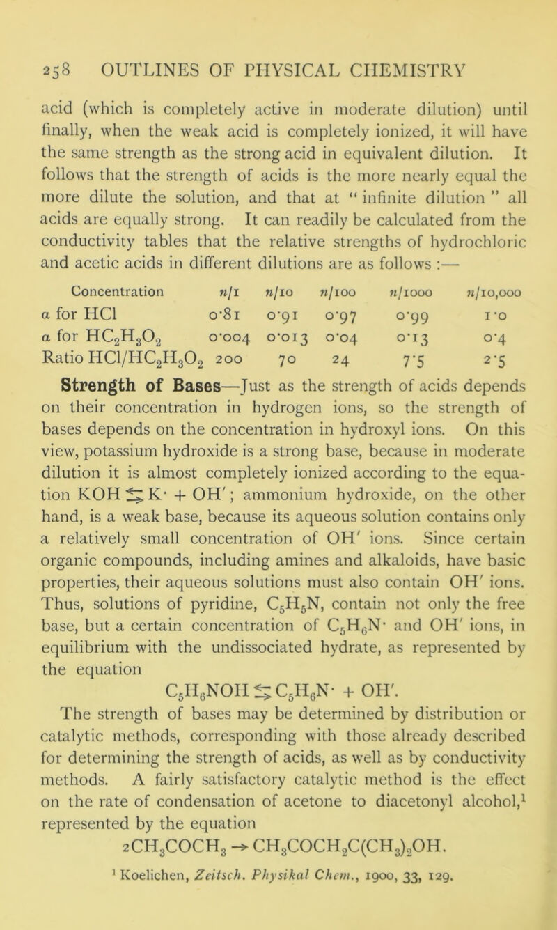 acid (which is completely active in moderate dilution) until finally, when the weak acid is completely ionized, it will have the same strength as the strong acid in equivalent dilution. It follows that the strength of acids is the more nearly equal the more dilute the solution, and that at “ infinite dilution ” all acids are equally strong. It can readily be calculated from the conductivity tables that the relative strengths of hydrochloric and acetic acids in different dilutions are as follows :— Concentration m/i k/io ll/lOO n/1000 11/10,000 a for HC1 0‘8l 0-91 °‘97 0-99 1 -o a for HC2H302 0-004 0-013 0-04 °’i3 0-4 Ratio HC1/HC2H302 200 70 24 7‘5 2'5 Strength of Bases—Just as the strength of acids depends on their concentration in hydrogen ions, so the strength of bases depends on the concentration in hydroxyl ions. On this view, potassium hydroxide is a strong base, because in moderate dilution it is almost completely ionized according to the equa- tion KOH tl, K- + OH'; ammonium hydroxide, on the other hand, is a weak base, because its aqueous solution contains only a relatively small concentration of OH' ions. Since certain organic compounds, including amines and alkaloids, have basic properties, their aqueous solutions must also contain OH' ions. Thus, solutions of pyridine, C5H5N, contain not only the free base, but a certain concentration of C5H0N- and OH' ions, in equilibrium with the undissociated hydrate, as represented by the equation C5H(iNOH^C5HcN- + OH'. The strength of bases may be determined by distribution or catalytic methods, corresponding with those already described for determining the strength of acids, as well as by conductivity methods. A fairly satisfactory catalytic method is the effect on the rate of condensation of acetone to diacetonyl alcohol,1 represented by the equation 2CH.3COCH3 CH3COCH2C(CH3)2OH.