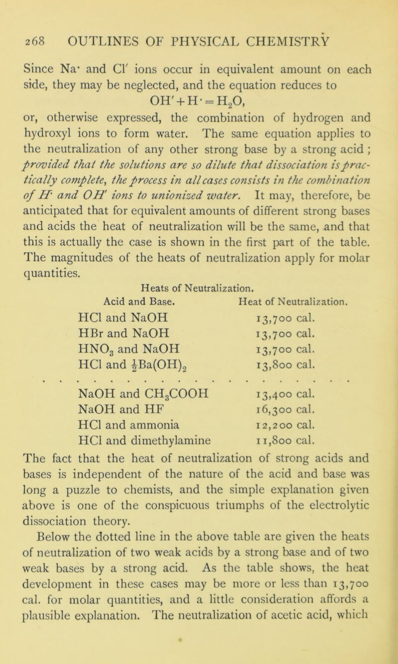 Since Na* and Cl' ions occur in equivalent amount on each side, they may be neglected, and the equation reduces to 0H' + H- = H20, or, otherwise expressed, the combination of hydrogen and hydroxyl ions to form water. The same equation applies to the neutralization of any other strong base by a strong acid ; provided that the solutions are so dilute that dissociation is prac- tically complete, the process in all cases consists in the combination of H' and OH' ions to unionized water. It may, therefore, be anticipated that for equivalent amounts of different strong bases and acids the heat of neutralization will be the same, and that this is actually the case is shown in the first part of the table. The magnitudes of the heats of neutralization apply for molar quantities. Heats of Neutralization. Acid and Base. Heat of Neutralization. HC1 and NaOH O O rO Hi cal. HBr and NaOH 13,700 cal. HNOs and NaOH 13,70° cal. HC1 and pa(OH)2 13,800 cal. NaOH and CH3COOH 13,400 cal. NaOH and HF 16,300 cal. HC1 and ammonia I 2,200 cal. HC1 and dimethylamine I 1,800 cal. The fact that the heat of neutralization of strong acids and bases is independent of the nature of the acid and base was long a puzzle to chemists, and the simple explanation given above is one of the conspicuous triumphs of the electrolytic dissociation theory. Below the dotted line in the above table are given the heats of neutralization of two weak acids by a strong base and of two weak bases by a strong acid. As the table shows, the heat development in these cases may be more or less than 13,700 cal. for molar quantities, and a little consideration affords a plausible explanation. The neutralization of acetic acid, which