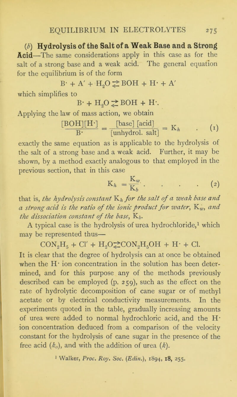 (b) Hydrolysis of the Salt of a Weak Base and a Strong Acid—The same considerations apply in this case as for the salt of a strong base and a weak acid. The general equation for the equilibrium is of the form B- + A' + H20 ^ BOH + H- + A' which simplifies to B- + H2O^BOH + H- Applying the law of mass action, we obtain [BOH][FL] [base] [acid] = K* (0 B’ [unhydrol. salt] exactly the same equation as is applicable to the hydrolysis of the salt of a strong base and a weak acid. Further, it may be shown, by a method exactly analogous to that employed in the previous section, that in this case ...w that is, the hydrolysis constant K/, for the salt of a weak base and a strong acid is the ratio of the ionic product for water, Kw, and the dissociation constant of the base, K&. A typical case is the hydrolysis of urea hydrochloride,1 which may be represented thus— con2h5 + cr + h2o^:con2h5oh + h- + ci. It is clear that the degree of hydrolysis can at once be obtained when the H- ion concentration in the solution has been deter- mined, and for this purpose any of the methods previously described can be employed (p. 259), such as the effect on the rate of hydrolytic decomposition of cane sugar or of methyl acetate or by electrical conductivity measurements. In the experiments quoted in the table, gradually increasing amounts of urea were added to normal hydrochloric acid, and the H- ion concentration deduced from a comparison of the velocity constant for the hydrolysis of cane sugar in the presence of the free acid (k0), and with the addition of urea (k). 1 Walker, Proc. Roy. Soc. (Edin.), 1894, 18, 255.