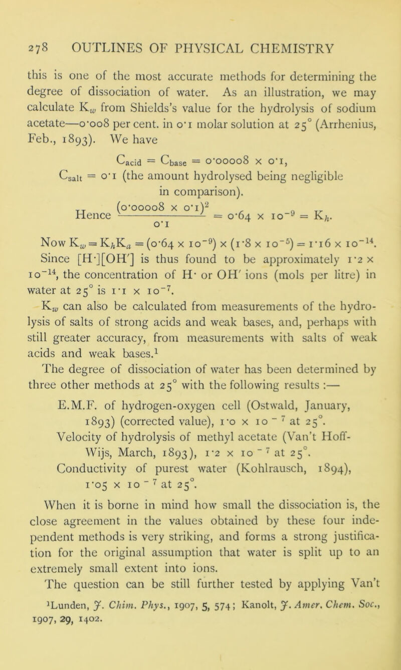 this is one of the most accurate methods for determining the degree of dissociation of water. As an illustration, we may calculate Kw from Shields’s value for the hydrolysis of sodium acetate—o’oo8 percent, in o'i molar solution at 250 (Arrhenius, Feb., 1893). We have Cacid — Cbase — O OOO08 X O I, Csait = o’i (the amount hydrolysed being negligible in comparison). Hence (o‘oooo8 x ot)2 ot = 0*64 x io-9 = K/,. Now Kw = K;,Ka = (0^64 x io-9) x(r8x io-5) = it6 x io-14. Since [H-][OH'J is thus found to be approximately i*2 x io-14, the concentration of H- or OH' ions (mols per litre) in water at 250 is it x io-7. Kw can also be calculated from measurements of the hydro- lysis of salts of strong acids and weak bases, and, perhaps with still greater accuracy, from measurements with salts of weak acids and weak bases.1 The degree of dissociation of water has been determined by three other methods at 250 with the following results :— E.M.F. of hydrogen-oxygen cell (Ostwald, January, 1893) (corrected value), ro x 10 “ 7 at 250. Velocity of hydrolysis of methyl acetate (Van’t Hoff- Wijs, March, 1893), 1*2 x 10 “ 7 at 250. Conductivity of purest water (Kohlrausch, 1894), 1*05 x 10 _ 7 at 250. When it is borne in mind how small the dissociation is, the close agreement in the values obtained by these four inde- pendent methods is very striking, and forms a strong justifica- tion for the original assumption that water is split up to an extremely small extent into ions. The question can be still further tested by applying Van’t ’Lunden, J. CJtim. Phys., 1907, 5, 574; Kanolt, J. Amer. Chem. Soc., 1907, 29, 1402.