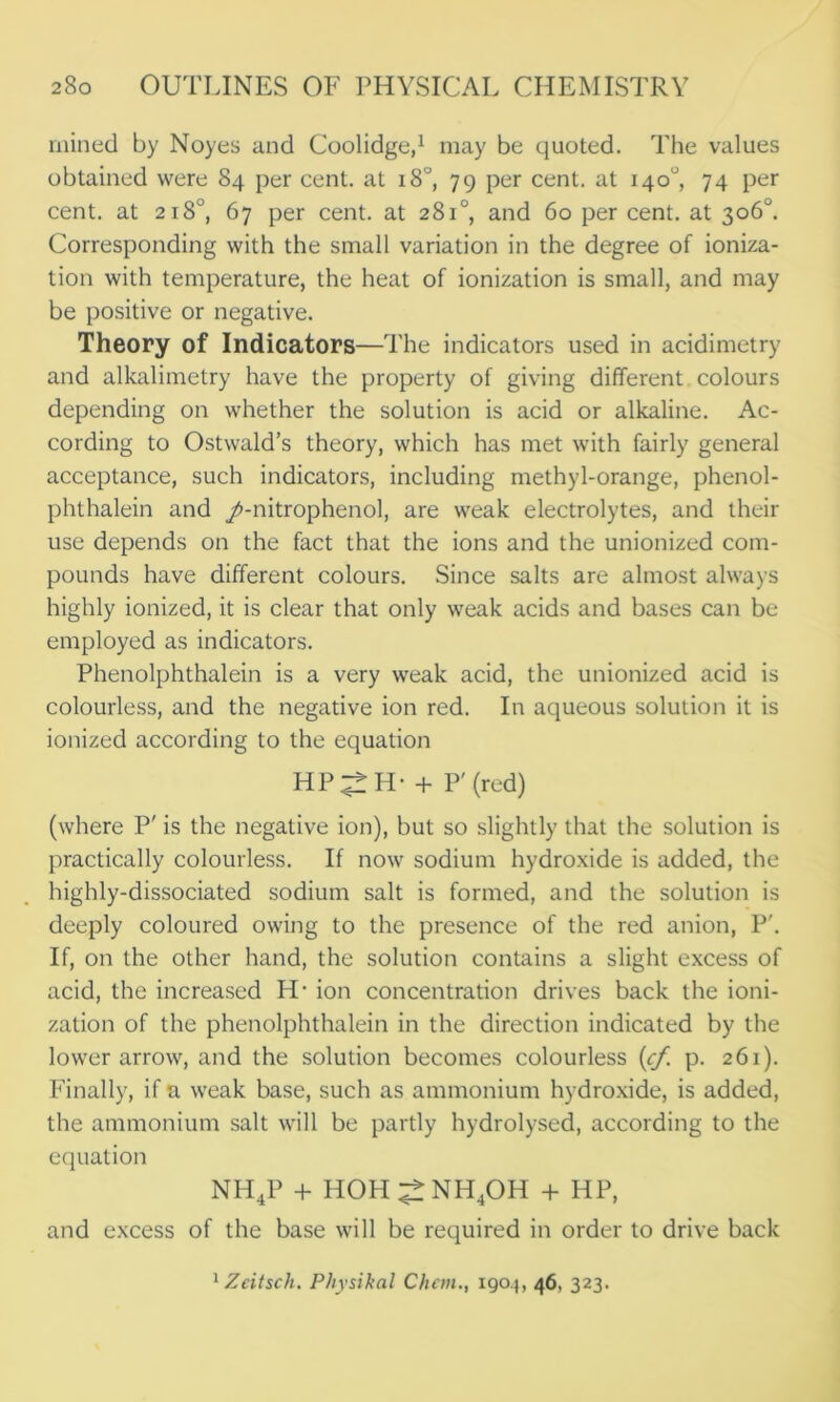 mined by Noyes and Coolidge,1 may be quoted. The values obtained were 84 per cent, at 18°, 79 per cent, at 140°, 74 per cent, at 218°, 67 per cent, at 281°, and 60 per cent, at 306°. Corresponding with the small variation in the degree of ioniza- tion with temperature, the heat of ionization is small, and may be positive or negative. Theory of Indicators—The indicators used in acidimetry and alkalimetry have the property of giving different colours depending on whether the solution is acid or alkaline. Ac- cording to Ostwald’s theory, which has met with fairly general acceptance, such indicators, including methyl-orange, phenol- phthalein and /-nitrophenol, are weak electrolytes, and their use depends on the fact that the ions and the unionized com- pounds have different colours. Since salts are almost always highly ionized, it is clear that only weak acids and bases can be employed as indicators. Phenolphthalein is a very weak acid, the unionized acid is colourless, and the negative ion red. In aqueous solution it is ionized according to the equation HP^H- + P' (red) (where P' is the negative ion), but so slightly that the solution is practically colourless. If now sodium hydroxide is added, the highly-dissociated sodium salt is formed, and the solution is deeply coloured owing to the presence of the red anion, P'. If, on the other hand, the solution contains a slight excess of acid, the increased H* ion concentration drives back the ioni- zation of the phenolphthalein in the direction indicated by the lower arrow, and the solution becomes colourless (cf. p. 261). Finally, if a weak base, such as ammonium hydroxide, is added, the ammonium salt will be partly hydrolysed, according to the equation NH4P + HOH^NH4OH + HP, and excess of the base will be required in order to drive back 1 Zeitsch. Physikal Chem., 1904, 46, 323.