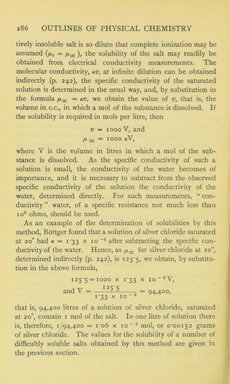 tively insoluble salt is so dilute that complete ionization may be assumed (fxv = fxx ), the solubility of the salt may readily be obtained from electrical conductivity measurements. The molecular conductivity, kv, at infinite dilution can be obtained indirectly (p. 242), the specific conductivity of the saturated solution is determined in the usual way, and, by substitution in the formula /x^ = kv, we obtain the value of v, that is, the volume in c.c., in which a mol of the substance is dissolved. If the solubility is required in mols per litre, then v = 1000 V, and fX 00= IOOO kV, where V is the volume in litres in which a mol of the sub- stance is dissolved. As the specific conductivity of such a solution is small, the conductivity of the water becomes of importance, and it is necessary to subtract from the observed specific conductivity of the solution the conductivity of the water, determined directly. For such measurements, “ con- ductivity ” water, of a specific resistance not much less than 106 ohms, should be used. As an example of the determination of solubilities by this method, Bottger found that a solution of silver chloride saturated at 200 had k = 1*33 x 10 ”6 after subtracting the specific con- ductivity of the water. Hence, as /xx for silver chloride at 20°, determined indirectly (p. 242), is 125*5, we obtain, by substitu- tion in the above formula, i25>5 = iooo x i’33 x io_6V, and V = - 1^ = 94,400, 1 '33 x 10  A that is, 94,400 litres of a solution of silver chloride, saturated at 200, contain 1 mol of the salt. In one litre of solution there is, therefore, 1/94,400 = 1*06 x 10  5 mol, or o,ooi52 grams of silver chloride. The values for the solubility of a number of difficultly soluble salts obtained by this method are given in the previous section.