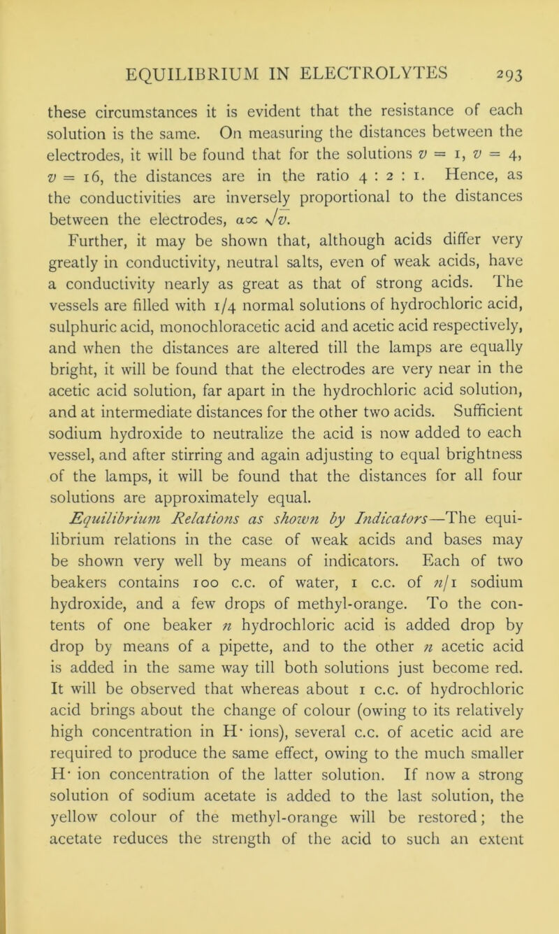 these circumstances it is evident that the resistance of each solution is the same. On measuring the distances between the electrodes, it will be found that for the solutions v — 1, v — 4, v — 16, the distances are in the ratio 4:2:1. Hence, as the conductivities are inversely proportional to the distances between the electrodes, acc Jv. Further, it may be shown that, although acids differ very greatly in conductivity, neutral salts, even of weak acids, have a conductivity nearly as great as that of strong acids. The vessels are filled with 1/4 normal solutions of hydrochloric acid, sulphuric acid, monochloracetic acid and acetic acid respectively, and when the distances are altered till the lamps are equally bright, it will be found that the electrodes are very near in the acetic acid solution, far apart in the hydrochloric acid solution, and at intermediate distances for the other two acids. Sufficient sodium hydroxide to neutralize the acid is now added to each vessel, and after stirring and again adjusting to equal brightness of the lamps, it will be found that the distances for all four solutions are approximately equal. Equilibrium Relations as shoivn by Indicators—The equi- librium relations in the case of weak acids and bases may be shown very well by means of indicators. Each of two beakers contains 100 c.c. of water, 1 c.c. of «/i sodium hydroxide, and a few drops of methyl-orange. To the con- tents of one beaker n hydrochloric acid is added drop by drop by means of a pipette, and to the other n acetic acid is added in the same way till both solutions just become red. It will be observed that whereas about 1 c.c. of hydrochloric acid brings about the change of colour (owing to its relatively high concentration in H- ions), several c.c. of acetic acid are required to produce the same effect, owing to the much smaller H1 ion concentration of the latter solution. If now a strong solution of sodium acetate is added to the last solution, the yellow colour of the methyl-orange will be restored; the acetate reduces the strength of the acid to such an extent