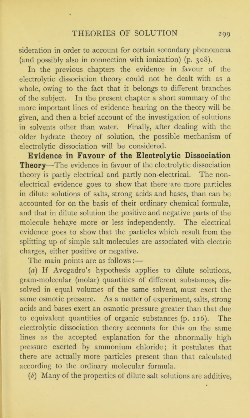 sideration in order to account for certain secondary phenomena (and possibly also in connection with ionization) (p. 308). In the previous chapters the evidence in favour of the electrolytic dissociation theory could not be dealt with as a whole, owing to the fact that it belongs to different branches of the subject. In the present chapter a short summary of the more important lines of evidence bearing on the theory will be given, and then a brief account of the investigation of solutions in solvents other than water. Finally, after dealing with the older hydrate theory of solution, the possible mechanism of electrolytic dissociation will be considered. Evidence in Favour of the Electrolytic Dissociation Theory—The evidence in favour of the electrolytic dissociation theory is partly electrical and partly non-electrical. The non- electrical evidence goes to show that there are more particles in dilute solutions of salts, strong acids and bases, than can be accounted for on the basis of their ordinary chemical formulae, and that in dilute solution the positive and negative parts of the molecule behave more or less independently. The electrical evidence goes to show that the particles which result from the splitting up of simple salt molecules are associated with electric charges, either positive or negative. The main points are as follows:— (а) If Avogadro’s hypothesis applies to dilute solutions, gram-molecular (molar) quantities of different substances, dis- solved in equal volumes of the same solvent, must exert the same osmotic pressure. As a matter of experiment, salts, strong acids and bases exert an osmotic pressure greater than that due to equivalent quantities of organic substances (p. 1x6). The electrolytic dissociation theory accounts for this on the same lines as the accepted explanation for the abnormally high pressure exerted by ammonium chloride; it postulates that there are actually more particles present than that calculated according to the ordinary molecular formula. (б) Many of the properties of dilute salt solutions are additive,