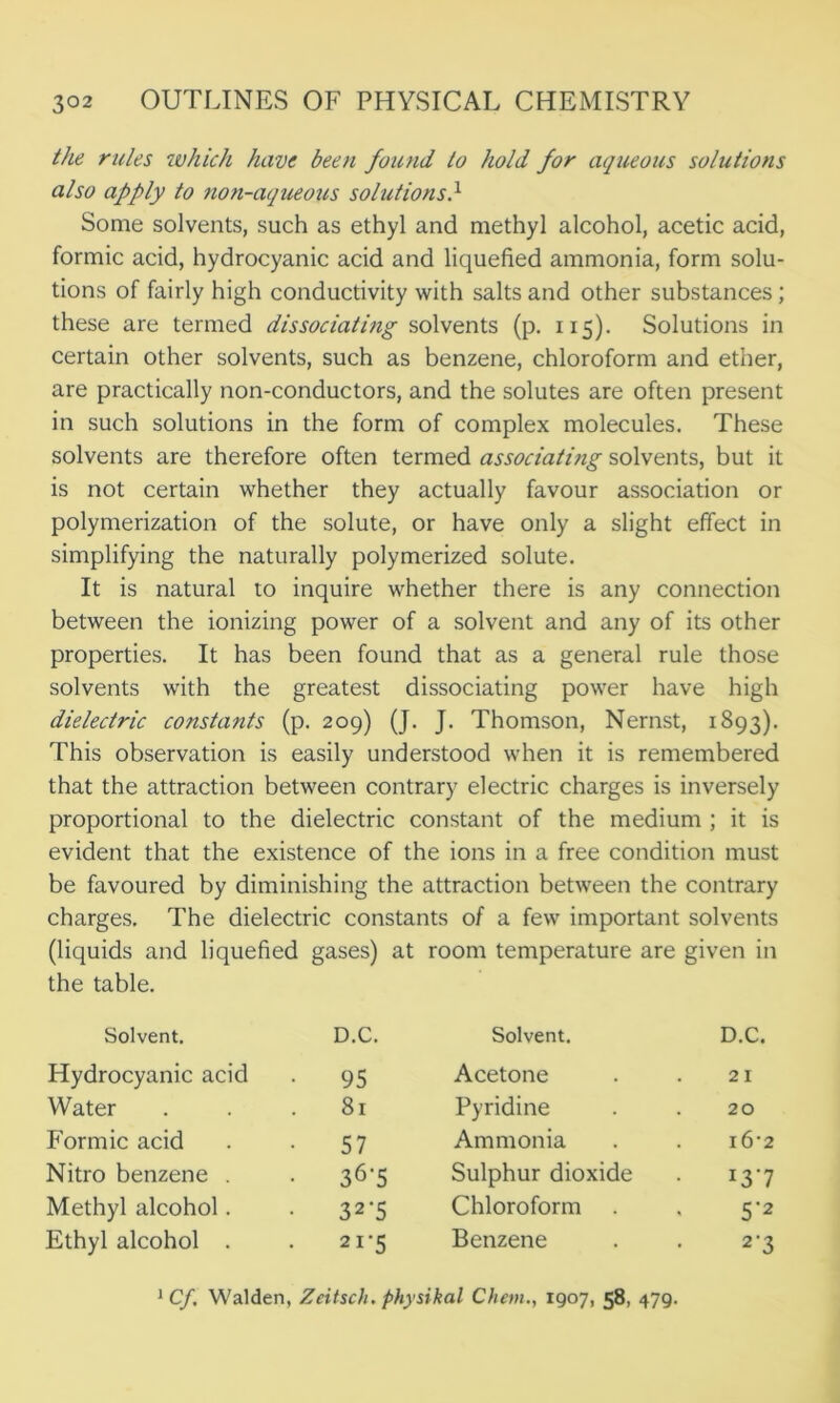 the rules which have been found to hold for aqueous solutions also apply to non-aqueous solutions} Some solvents, such as ethyl and methyl alcohol, acetic acid, formic acid, hydrocyanic acid and liquefied ammonia, form solu- tions of fairly high conductivity with salts and other substances; these are termed dissociating solvents (p. 115). Solutions in certain other solvents, such as benzene, chloroform and ether, are practically non-conductors, and the solutes are often present in such solutions in the form of complex molecules. These solvents are therefore often termed associating solvents, but it is not certain whether they actually favour association or polymerization of the solute, or have only a slight effect in simplifying the naturally polymerized solute. It is natural to inquire whether there is any connection between the ionizing power of a solvent and any of its other properties. It has been found that as a general rule those solvents with the greatest dissociating power have high dielectric constants (p. 209) (J. J. Thomson, Nernst, 1893). This observation is easily understood when it is remembered that the attraction between contrary electric charges is inversely proportional to the dielectric constant of the medium ; it is evident that the existence of the ions in a free condition must be favoured by diminishing the attraction between the contrary charges. The dielectric constants of a few important solvents (liquids and liquefied gases) at room temperature are given in the table. Solvent. D.C. Solvent. D.C. Hydrocyanic acid 95 Acetone 21 Water . 81 Pyridine 20 Formic acid • 57 Ammonia i6’2 Nitro benzene . 36-5 Sulphur dioxide 137 Methyl alcohol. • 32'5 Chloroform 5'2 Ethyl alcohol . . 21-5 Benzene 2-3 1 Cf. Walden, Zeitsch. physikal Chern., 1907, 58, 479.