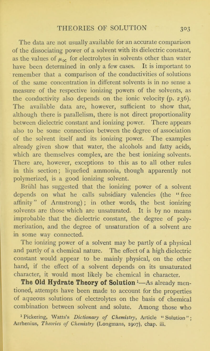 3°3 The data are not usually available for an accurate comparison of the dissociating power of a solvent with its dielectric constant, as the values of for electrolytes in solvents other than water have been determined in only a few cases. It is important to remember that a comparison of the conductivities of solutions of the same concentration in different solvents is in no sense a measure of the respective ionizing powers of the solvents, as the conductivity also depends on the ionic velocity (p. 236). The available data are, however, sufficient to show that, although there is parallelism, there is not direct proportionality between dielectric constant and ionizing power. There appears also to be some connection between the degree of association of the solvent itself and its ionizing power. The examples already given show that water, the alcohols and fatty acids, which are themselves complex, are the best ionizing solvents. There are, however, exceptions to this as to all other rules in this section; liquefied ammonia, though apparently not polymerized, is a good ionizing solvent. Briihl has suggested that the ionizing power of a solvent depends on what he calls subsidiary valencies (the “ free affinity ” of Armstrong); in other words, the best ionizing solvents are those which are unsaturated. It is by no means improbable that the dielectric constant, the degree of poly- merization, and the degree of unsaturation of a solvent are in some way connected. The ionizing power of a solvent may be partly of a physical and partly of a chemical nature. The effect of a high dielectric constant would appear to be mainly physical, on the other hand, if the effect of a solvent depends on its unsaturated character, it would most likely be chemical in character. The Old Hydrate Theory of Solution1 —As already men- tioned, attempts have been made to account for the properties of aqueous solutions of electrolytes on the basis of chemical combination between solvent and solute. Among those who 1 Pickering, Watts’s Dictionary of Chemistry, Article “ Solution ” ;