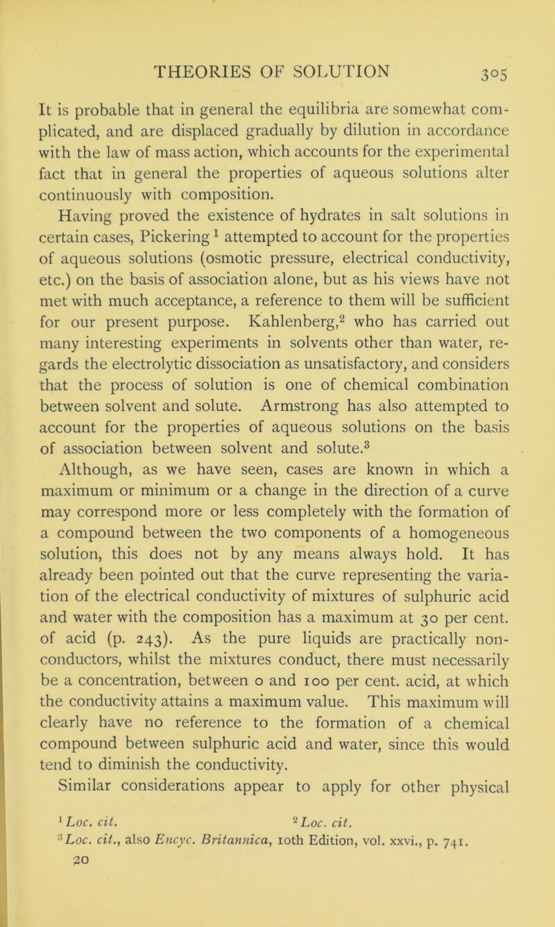 3°5 It is probable that in general the equilibria are somewhat com- plicated, and are displaced gradually by dilution in accordance with the law of mass action, which accounts for the experimental fact that in general the properties of aqueous solutions alter continuously with composition. Having proved the existence of hydrates in salt solutions in certain cases, Pickering1 attempted to account for the properties of aqueous solutions (osmotic pressure, electrical conductivity, etc.) on the basis of association alone, but as his views have not met with much acceptance, a reference to them will be sufficient for our present purpose. Kahlenberg,2 who has carried out many interesting experiments in solvents other than water, re- gards the electrolytic dissociation as unsatisfactory, and considers that the process of solution is one of chemical combination between solvent and solute. Armstrong has also attempted to account for the properties of aqueous solutions on the basis of association between solvent and solute.3 Although, as we have seen, cases are known in which a maximum or minimum or a change in the direction of a curve may correspond more or less completely with the formation of a compound between the two components of a homogeneous solution, this does not by any means always hold. It has already been pointed out that the curve representing the varia- tion of the electrical conductivity of mixtures of sulphuric acid and water with the composition has a maximum at 30 per cent, of acid (p. 243). As the pure liquids are practically non- conductors, whilst the mixtures conduct, there must necessarily be a concentration, between o and 100 per cent, acid, at which the conductivity attains a maximum value. This maximum will clearly have no reference to the formation of a chemical compound between sulphuric acid and water, since this would tend to diminish the conductivity. Similar considerations appear to apply for other physical 1 Loc. cit. 2Loc. cit. '■'Loc. cit., also Encyc. Britannica, 10th Edition, vol. xxvi., p. 741. 20