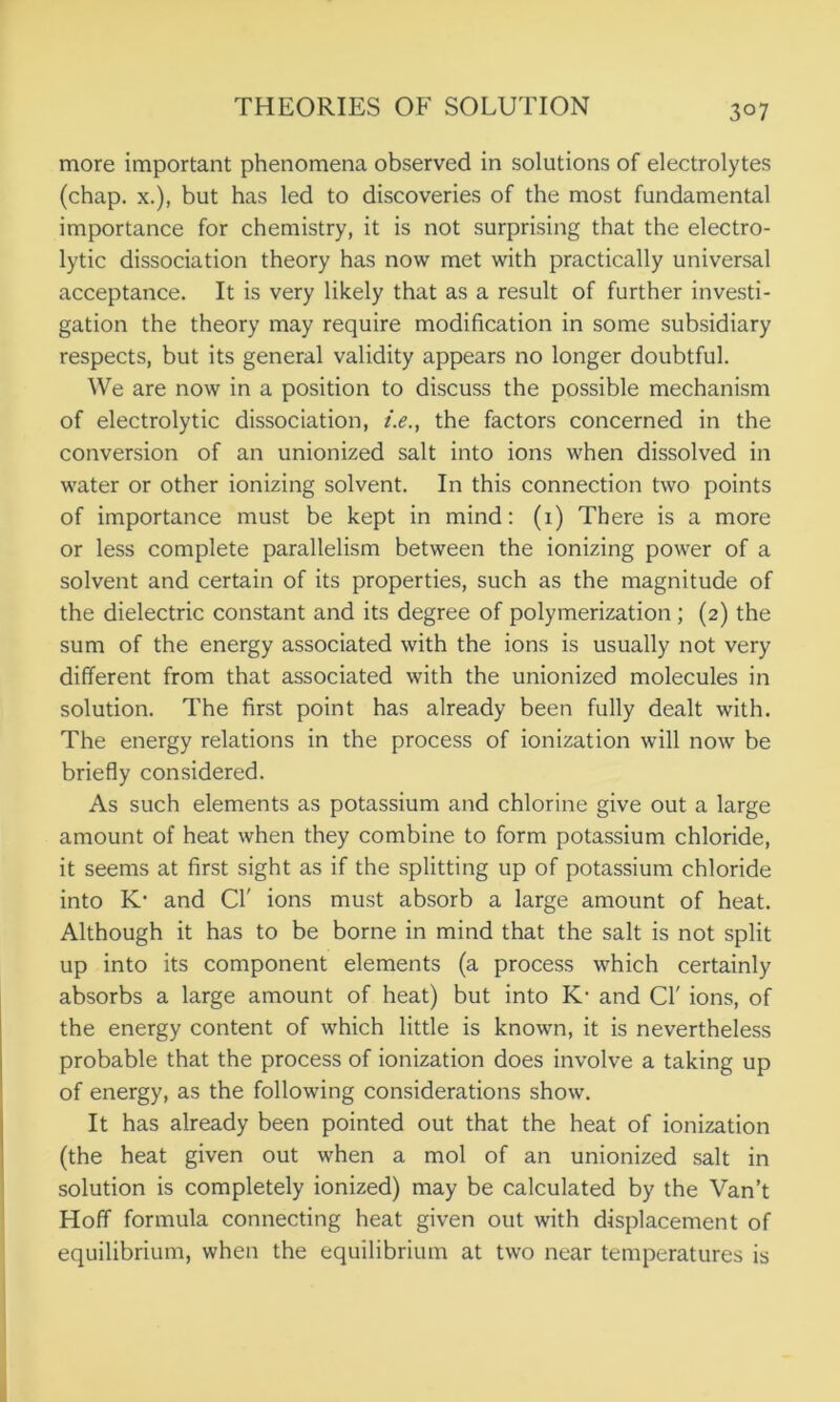 3°7 more important phenomena observed in solutions of electrolytes (chap, x.), but has led to discoveries of the most fundamental importance for chemistry, it is not surprising that the electro- lytic dissociation theory has now met with practically universal acceptance. It is very likely that as a result of further investi- gation the theory may require modification in some subsidiary respects, but its general validity appears no longer doubtful. We are now in a position to discuss the possible mechanism of electrolytic dissociation, i.e., the factors concerned in the conversion of an unionized salt into ions when dissolved in water or other ionizing solvent. In this connection two points of importance must be kept in mind: (i) There is a more or less complete parallelism between the ionizing power of a solvent and certain of its properties, such as the magnitude of the dielectric constant and its degree of polymerization ; (2) the sum of the energy associated with the ions is usually not very different from that associated with the unionized molecules in solution. The first point has already been fully dealt with. The energy relations in the process of ionization will now be briefly considered. As such elements as potassium and chlorine give out a large amount of heat when they combine to form potassium chloride, it seems at first sight as if the splitting up of potassium chloride into K- and Cl' ions must absorb a large amount of heat. Although it has to be borne in mind that the salt is not split up into its component elements (a process which certainly absorbs a large amount of heat) but into K- and Cl' ions, of the energy content of which little is known, it is nevertheless probable that the process of ionization does involve a taking up of energy, as the following considerations show. It has already been pointed out that the heat of ionization (the heat given out when a mol of an unionized salt in solution is completely ionized) may be calculated by the Van’t Hoff formula connecting heat given out with displacement of equilibrium, when the equilibrium at two near temperatures is