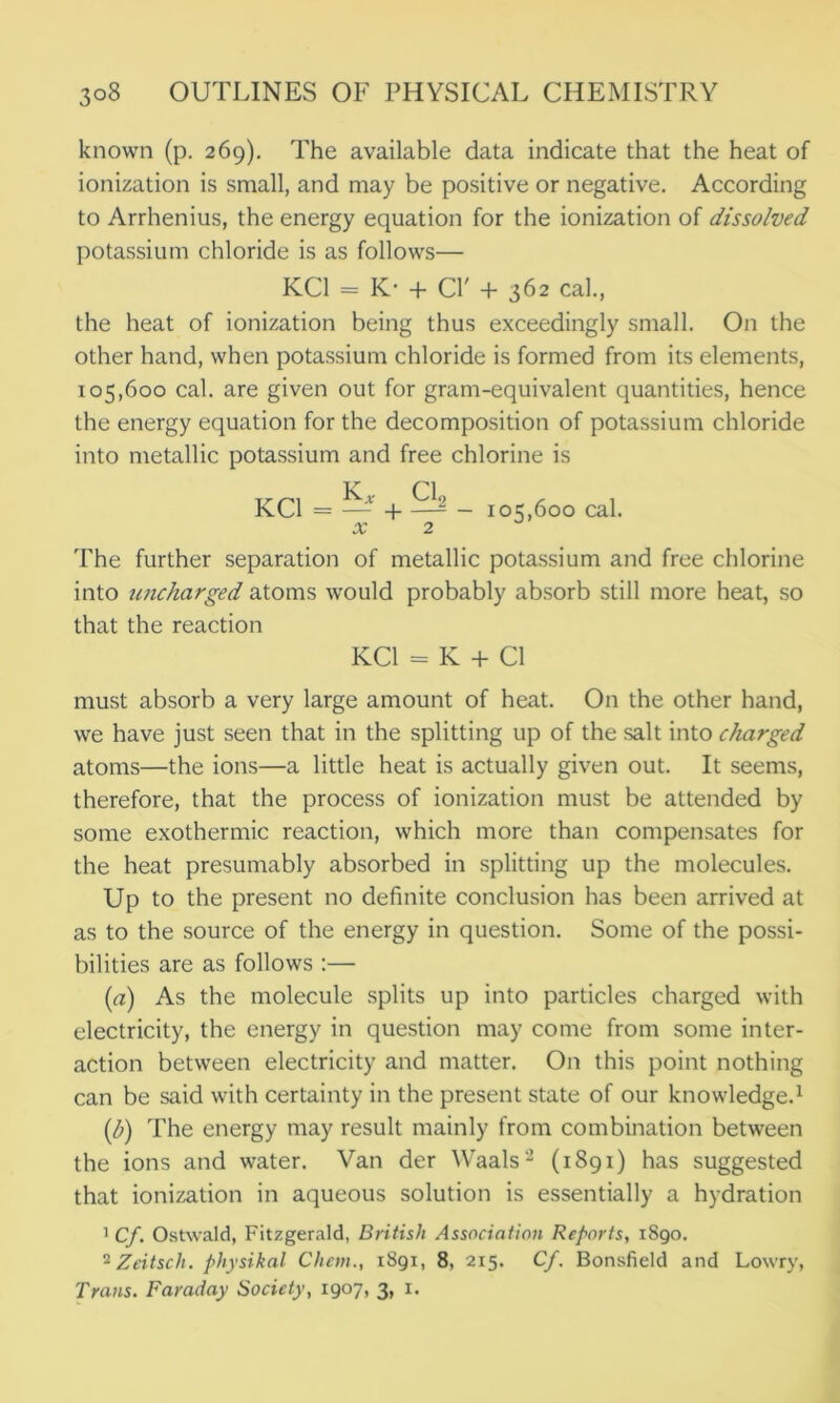 known (p. 269). The available data indicate that the heat of ionization is small, and may be positive or negative. According to Arrhenius, the energy equation for the ionization of dissolved potassium chloride is as follows— KC1 = K- + Cl' + 362 cal., the heat of ionization being thus exceedingly small. On the other hand, when potassium chloride is formed from its elements, 105,600 cal. are given out for gram-equivalent quantities, hence the energy equation for the decomposition of potassium chloride into metallic potassium and free chlorine is KC1 = —* + - 105,600 cal. x 2 The further separation of metallic potassium and free chlorine into uncharged atoms would probably absorb still more heat, so that the reaction KC1 = K + Cl must absorb a very large amount of heat. On the other hand, we have just seen that in the splitting up of the salt into charged atoms—the ions—a little heat is actually given out. It seems, therefore, that the process of ionization must be attended by some exothermic reaction, which more than compensates for the heat presumably absorbed in splitting up the molecules. Up to the present no definite conclusion has been arrived at as to the source of the energy in question. Some of the possi- bilities are as follows :— (a) As the molecule splits up into particles charged with electricity, the energy in question may come from some inter- action between electricity and matter. On this point nothing can be said with certainty in the present state of our knowledge.1 (b) The energy may result mainly from combination between the ions and water. Van der Waals2 (1891) has suggested that ionization in aqueous solution is essentially a hydration 1 Cf. Ostwald, Fitzgerald, British Association Reports, 1890. 2Zeitsch. physikal Client., 1891, 8, 215. Cf. Bonsfield and Lowry, Trans. Faraday Society, 1907, 3, 1.