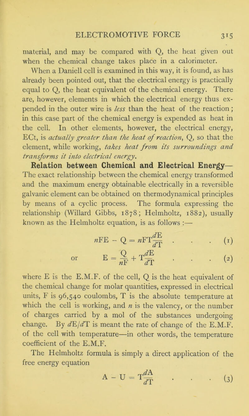 material, and may be compared with Q, the heat given out when the chemical change takes place in a calorimeter. When a Daniell cell is examined in this way, it is found, as has already been pointed out, that the electrical energy is practically equal to Q, the heat equivalent of the chemical energy. There are, however, elements in which the electrical energy thus ex- pended in the outer wire is less than the heat of the reaction; in this case part of the chemical energy is expended as heat in the cell. In other elements, however, the electrical energy, ECt, is actually greater than the heat of reaction, Q, so that the element, while working, takes heat front its surroundings a?id transforms it into electrical energy. Relation between Chemical and Electrical Energy— The exact relationship between the chemical energy transformed and the maximum energy obtainable electrically in a reversible galvanic element can be obtained on thermodynamical principles by means of a cyclic process. The formula expressing the relationship (Willard Gibbs, 1878; Helmholtz, 1882), usually known as the Helmholtz equation, is as follows :— or //F «FE - Q = uFT~ e=Q +t^e n¥ Vr (0 (2) where E is the E.M.F. of the cell, Q is the heat equivalent of the chemical change for molar quantities, expressed in electrical units, F is 96,540 coulombs, T is the absolute temperature at which the cell is working, and ?i is the valency, or the number of charges carried by a mol of the substances undergoing change. By dE/dT is meant the rate of change of the E.M.F. of the cell with temperature—in other words, the temperature coefficient of the E.M.F. The Helmholtz formula is simply a direct application of the free energy equation dA