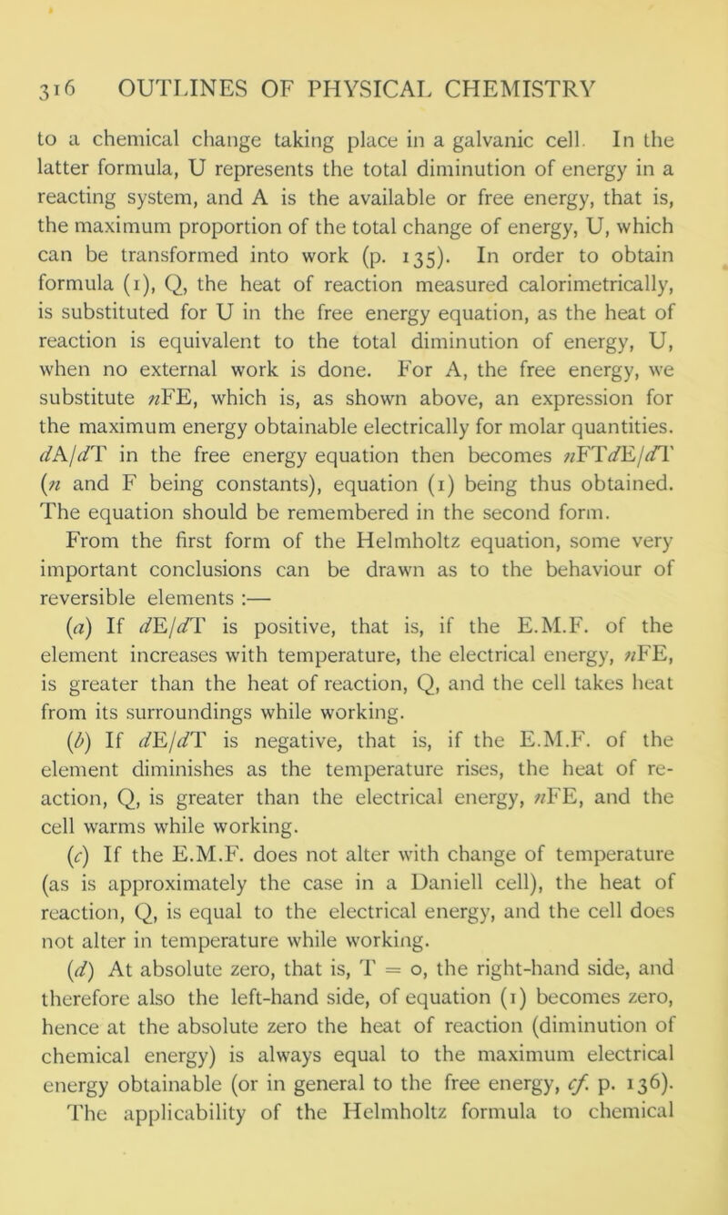 to a chemical change taking place in a galvanic cell In the latter formula, U represents the total diminution of energy in a reacting system, and A is the available or free energy, that is, the maximum proportion of the total change of energy, U, which can be transformed into work (p. 135). In order to obtain formula (1), Q, the heat of reaction measured calorimetrically, is substituted for U in the free energy equation, as the heat of reaction is equivalent to the total diminution of energy, U, when no external work is done. For A, the free energy, we substitute «FE, which is, as shown above, an expression for the maximum energy obtainable electrically for molar quantities. dA/dT in the free energy equation then becomes nFTdE/dT (n and F being constants), equation (1) being thus obtained. The equation should be remembered in the second form. From the first form of the Helmholtz equation, some very important conclusions can be drawn as to the behaviour of reversible elements :— (a) If dEJdT is positive, that is, if the E.M.F. of the element increases with temperature, the electrical energy, ?/FE, is greater than the heat of reaction, Q, and the cell takes heat from its surroundings while working. (b) If dE/dT is negative, that is, if the E.M.F. of the element diminishes as the temperature rises, the heat of re- action, Q, is greater than the electrical energy, nFE, and the cell warms while working. (1c) If the E.M.F. does not alter with change of temperature (as is approximately the case in a Daniell cell), the heat of reaction, Q, is equal to the electrical energy, and the cell does not alter in temperature while working. (d) At absolute zero, that is, T = o, the right-hand side, and therefore also the left-hand side, of equation (1) becomes zero, hence at the absolute zero the heat of reaction (diminution of chemical energy) is always equal to the maximum electrical energy obtainable (or in general to the free energy, cf. p. 136). The applicability of the Helmholtz formula to chemical