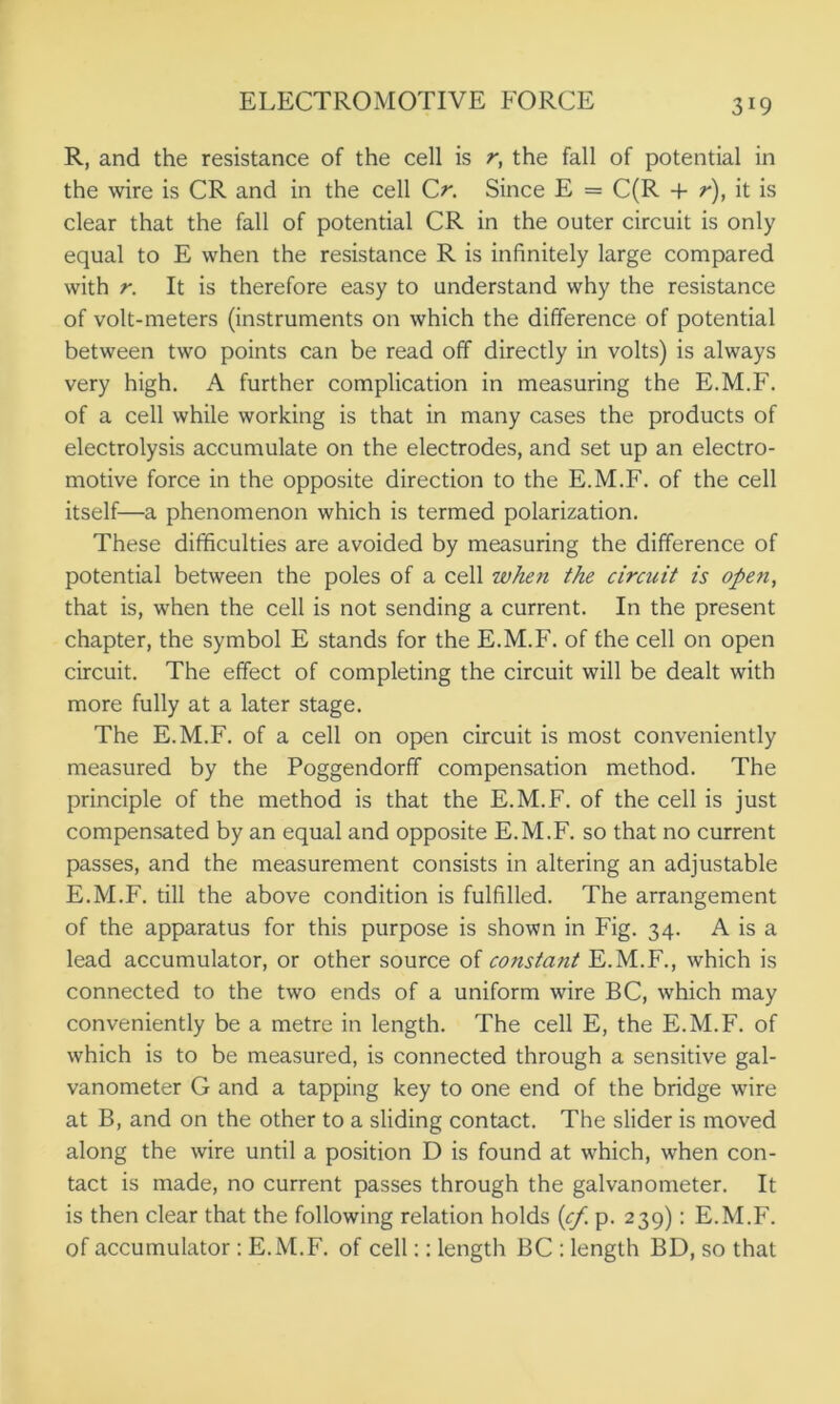 R, and the resistance of the cell is r, the fall of potential in the wire is CR and in the cell Cr. Since E = C(R + r), it is clear that the fall of potential CR in the outer circuit is only equal to E when the resistance R is infinitely large compared with r. It is therefore easy to understand why the resistance of volt-meters (instruments on which the difference of potential between two points can be read off directly in volts) is always very high. A further complication in measuring the E.M.F. of a cell while working is that in many cases the products of electrolysis accumulate on the electrodes, and set up an electro- motive force in the opposite direction to the E.M.F. of the cell itself—a phenomenon which is termed polarization. These difficulties are avoided by measuring the difference of potential between the poles of a cell when the circuit is open, that is, when the cell is not sending a current. In the present chapter, the symbol E stands for the E.M.F. of the cell on open circuit. The effect of completing the circuit will be dealt with more fully at a later stage. The E.M.F. of a cell on open circuit is most conveniently measured by the Poggendorff compensation method. The principle of the method is that the E.M.F. of the cell is just compensated by an equal and opposite E.M.F. so that no current passes, and the measurement consists in altering an adjustable E.M.F. till the above condition is fulfilled. The arrangement of the apparatus for this purpose is shown in Fig. 34. A is a lead accumulator, or other source of constant E.M.F., which is connected to the two ends of a uniform wire BC, which may conveniently be a metre in length. The cell E, the E.M.F. of which is to be measured, is connected through a sensitive gal- vanometer G and a tapping key to one end of the bridge wire at B, and on the other to a sliding contact. The slider is moved along the wire until a position D is found at which, when con- tact is made, no current passes through the galvanometer. It is then clear that the following relation holds (cf. p. 239): E.M.F. of accumulator: E.M.F. of cell:: length BC : length BD, so that