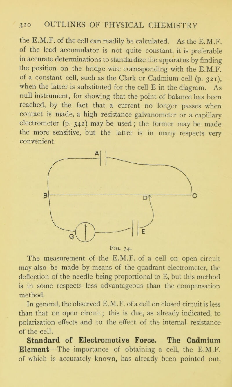 the E.M.F. of the cell can readily be calculated. As the E.M.F. of the lead accumulator is not quite constant, it is preferable in accurate determinations to standardize the apparatus by finding the position on the bridge wire corresponding with the E.M.F. of a constant cell, such as the Clark or Cadmium cell (p. 321), when the latter is substituted for the cell E in the diagram. As null instrument, for showing that the point of balance has been reached, by the fact that a current no longer passes when contact is made, a high resistance galvanometer or a capillary electrometer (p. 342) may be used; the former may be made the more sensitive, but the latter is in many respects very convenient. The measurement of the E.M.F. of a cell on open circuit may also be made by means of the quadrant electrometer, the deflection of the needle being proportional to E, but this method is in some respects less advantageous than the compensation method. In general, the observed E.M.F. of a cell on closed circuit is less than that on open circuit; this is due, as already indicated, to polarization effects and to the effect of the internal resistance of the cell. Standard of Electromotive Force. The Cadmium Element—The importance of obtaining a cell, the E.M.F. of which is accurately known, has already been pointed out.