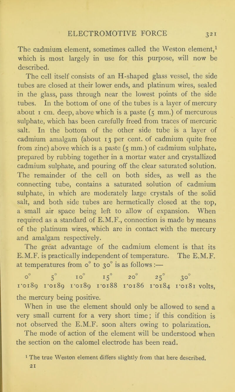 The cadmium element, sometimes called the Weston element,1 which is most largely in use for this purpose, will now be described. The cell itself consists of an H-shaped glass vessel, the side tubes are closed at their lower ends, and platinum wires, sealed in the glass, pass through near the lowest points of the side tubes. In the bottom of one of the tubes is a layer of mercury about i cm. deep, above which is a paste (5 mm.) of mercurous sulphate, which has been carefully freed from traces of mercuric salt. In the bottom of the other side tube is a layer of cadmium amalgam (about 13 per cent, of cadmium quite free from zinc) above which is a paste (5 mm.) of cadmium sulphate, prepared by rubbing together in a mortar water and crystallized cadmium sulphate, and pouring off the clear saturated solution. The remainder of the cell on both sides, as well as the connecting tube, contains a saturated solution of cadmium sulphate, in which are moderately large crystals of the solid salt, and both side tubes are hermetically closed at the top, a small air space being left to allow of expansion. When required as a standard of E.M.F., connection is made by means of the platinum wires, which are in contact with the mercury and amalgam respectively. The great advantage of the cadmium element is that its E.M.F. is practically independent of temperature. The E.M.F. at temperatures from o° to 30° is as follows :— o _ o o 0 o o o 0 5 IO 15 20 25 30 1-0189 1-0189 i’oi89 i-oi88 i-oi86 1*0184 i-oi8i volts, the mercury being positive. When in use the element should only be allowed to send a very small current for a very short time; if this condition is not observed the E.M.F. soon alters owing to polarization. The mode of action of the element will be understood when the section on the calomel electrode has been read. 1 The true Weston element differs slightly from that here described. 21