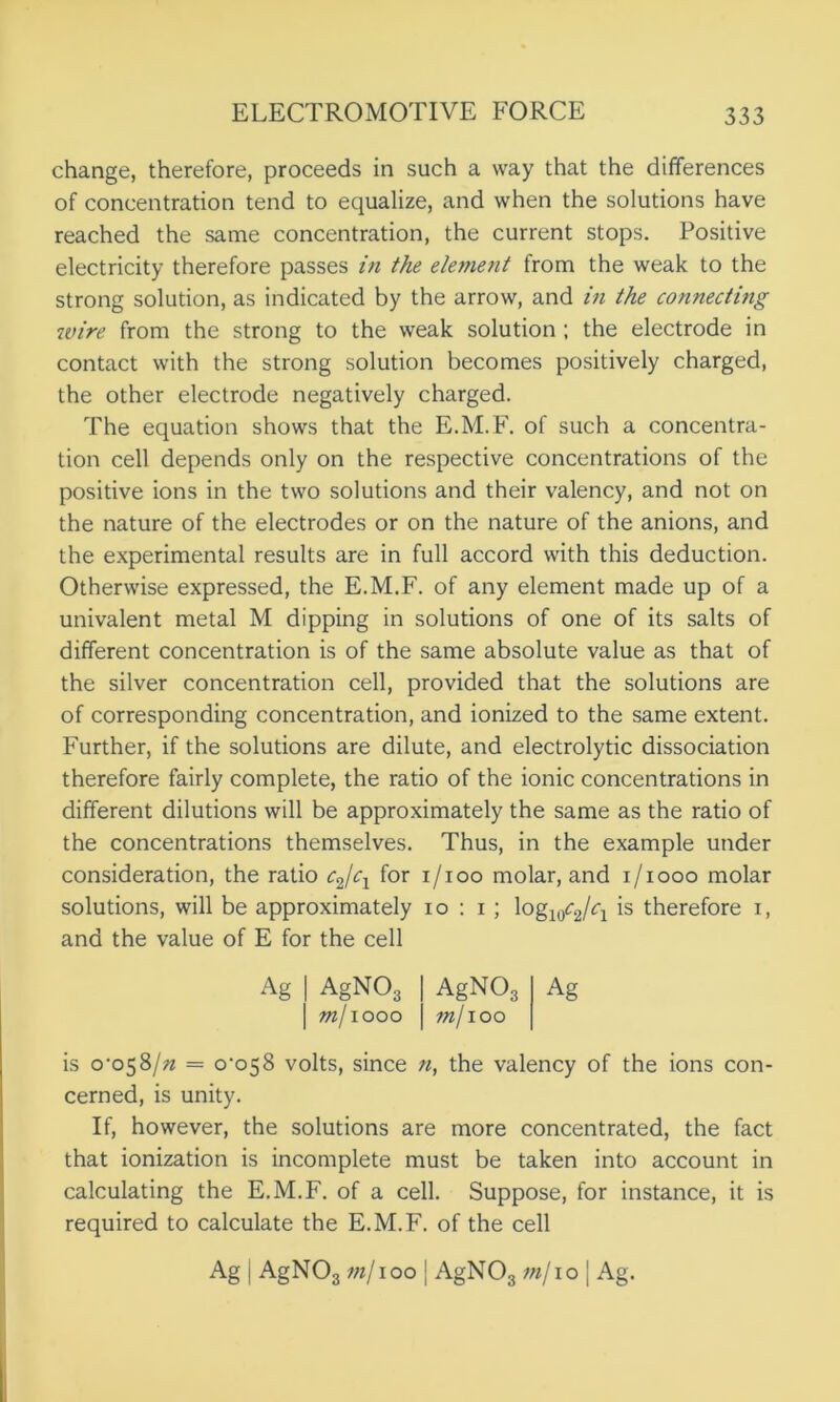 change, therefore, proceeds in such a way that the differences of concentration tend to equalize, and when the solutions have reached the same concentration, the current stops. Positive electricity therefore passes in the element from the weak to the strong solution, as indicated by the arrow, and in the connecting wire from the strong to the weak solution ; the electrode in contact with the strong solution becomes positively charged, the other electrode negatively charged. The equation shows that the E.M.F. of such a concentra- tion cell depends only on the respective concentrations of the positive ions in the two solutions and their valency, and not on the nature of the electrodes or on the nature of the anions, and the experimental results are in full accord with this deduction. Otherwise expressed, the E.M.F. of any element made up of a univalent metal M dipping in solutions of one of its salts of different concentration is of the same absolute value as that of the silver concentration cell, provided that the solutions are of corresponding concentration, and ionized to the same extent. Further, if the solutions are dilute, and electrolytic dissociation therefore fairly complete, the ratio of the ionic concentrations in different dilutions will be approximately the same as the ratio of the concentrations themselves. Thus, in the example under consideration, the ratio c2/cx for i/ioo molar, and i/iooo molar solutions, will be approximately io : i; logwcjcl is therefore i, and the value of E for the cell Ag | AgNO, | m/iooo AgN03 ?n/ioo Ag is o'o$8/n = 0*058 volts, since n, the valency of the ions con- cerned, is unity. If, however, the solutions are more concentrated, the fact that ionization is incomplete must be taken into account in calculating the E.M.F. of a cell. Suppose, for instance, it is required to calculate the E.M.F. of the cell Ag j AgNOg m/100 [ AgNOs mj 10 [ Ag.