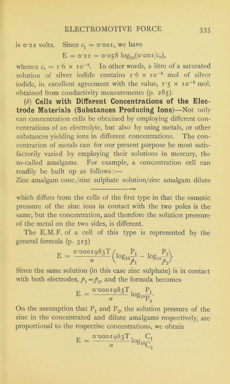 is o'22 volts. Since = o-ooi, we have E = o-22 = 0-058 log10(o‘ooi/c0), whence c0 — i*6 x io-8. In other words, a litre of a saturated solution of silver iodide contains i-6 x io'8 mol of silver iodide, in excellent agreement with the value, 1*5 x io-8 mol, obtained from conductivity measurements (p. 285). [b) Cells with Different Concentrations of the Elec- trode Materials (Substances Producing Ions)—Not only can concentration cells be obtained by employing different con- centrations of an electrolyte, but also by using metals, or other substances yielding ions in different concentrations. The con- centration of metals can for our present purpose be most satis- factorily varied by employing their solutions in mercury, the so-called amalgams. For example, a concentration cell can readily be built up as follows:— Zinc amalgam cone./zinc sulphate solution/zinc amalgam dilute —> which differs from the cells of the first type in that the osmotic pressure of the zinc ions in contact with the two poles is the same, but the concentration, and therefore the solution pressure of the metal on the two sides, is different. The E.M.F. of a cell of this type is represented by the general formula (p. 325) Since the same solution (in this case zinc sulphate) is in contact with both electrodes, pY = p2, and the formula becomes On the assumption that Px and P2, the solution pressure of the zinc in the concentrated and dilute amalgams respectively, are proportional to the respective concentrations, we obtain 0-0001983!’ 11 Q-OOOI983T