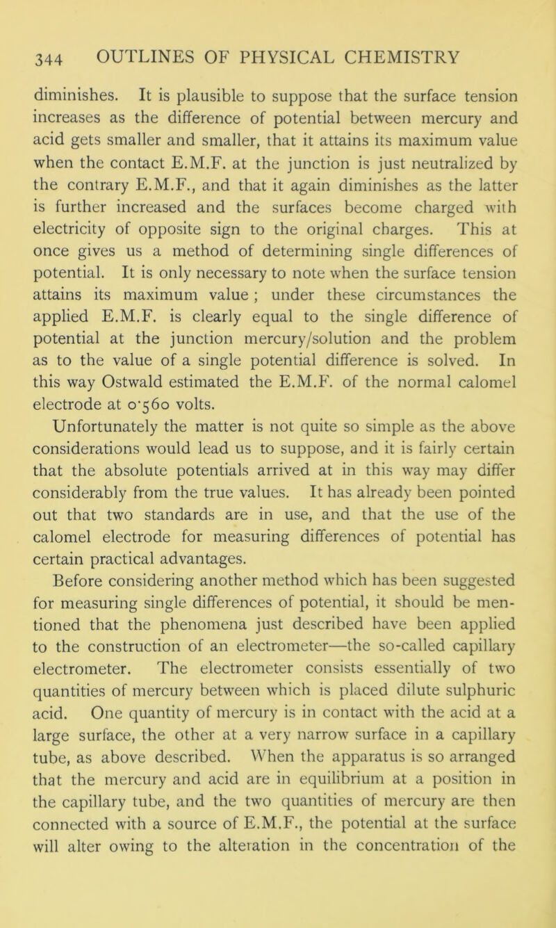 diminishes. It is plausible to suppose that the surface tension increases as the difference of potential between mercury and acid gets smaller and smaller, that it attains its maximum value when the contact E.M.F. at the junction is just neutralized by the contrary E.M.F., and that it again diminishes as the latter is further increased and the surfaces become charged with electricity of opposite sign to the original charges. This at once gives us a method of determining single differences of potential. It is only necessary to note when the surface tension attains its maximum value; under these circumstances the applied E.M.F. is clearly equal to the single difference of potential at the junction mercury/solution and the problem as to the value of a single potential difference is solved. In this way Ostwald estimated the E.M.F. of the normal calomel electrode at 0^560 volts. Unfortunately the matter is not quite so simple as the above considerations would lead us to suppose, and it is fairly certain that the absolute potentials arrived at in this way may differ considerably from the true values. It has already been pointed out that two standards are in use, and that the use of the calomel electrode for measuring differences of potential has certain practical advantages. Before considering another method which has been suggested for measuring single differences of potential, it should be men- tioned that the phenomena just described have been applied to the construction of an electrometer—the so-called capillary electrometer. The electrometer consists essentially of two quantities of mercury between which is placed dilute sulphuric acid. One quantity of mercury is in contact with the acid at a large surface, the other at a very narrow surface in a capillary tube, as above described. When the apparatus is so arranged that the mercury and acid are in equilibrium at a position in the capillary tube, and the two quantities of mercury are then connected with a source of E.M.F., the potential at the surface will alter owing to the alteration in the concentration of the