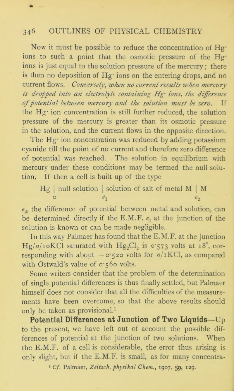 Now it must be possible to reduce the concentration of Hg* ions to such a point that the osmotic pressure of the Hg’ ions is just equal to the solution pressure of the mercury; there is then no deposition of Hg- ions on the entering drops, and no current flows. Conversely, when no air rent results when mercury is dropped into an electrolyte containing Hg' ions, the difference of potetitial betiveen mercury and the solution must be zero. If the Hg- ion concentration is still further reduced, the solution pressure of the mercury is greater than its osmotic pressure in the solution, and the current flows in the opposite direction. The Hg- ion concentration was reduced by adding potassium cyanide till the point of no current and therefore zero difference of potential was reached. The solution in equilibrium with mercury under these conditions may be termed the null solu- tion. If then a cell is built up of the type Hg | null solution | solution of salt of metal M j M o e1 e.2 e2, the difference of potential between metal and solution, can be determined directly if the E.M.F. ex at the junction of the solution is known or can be made negligible. In this way Palmaer has found that the E.M.F. at the junction Hg/«/ioKCl saturated with Hg2Cl2 is 0-573 volts at 180, cor- responding with about -0-520 volts for «/iKCl, as compared with Ostwald’s value of 0-560 volts. Some writers consider that the problem of the determination of single potential differences is thus finally settled, but Palmaer himself does not consider that all the difficulties of the measure- ments have been overcome, so that the above results should only be taken as provisional.1 Potential Differences at Junction of Two Liquids—Up to the present, we have left out of account the possible dif- ferences of potential at the junction of two solutions. When the E.M.F. of a cell is considerable, the error thus arising is only slight, but if the E.M.F. is small, as for many concentra- 1 Cf. Palmaer, Zeitsch. physikal Chem., 1907, 59, 129.