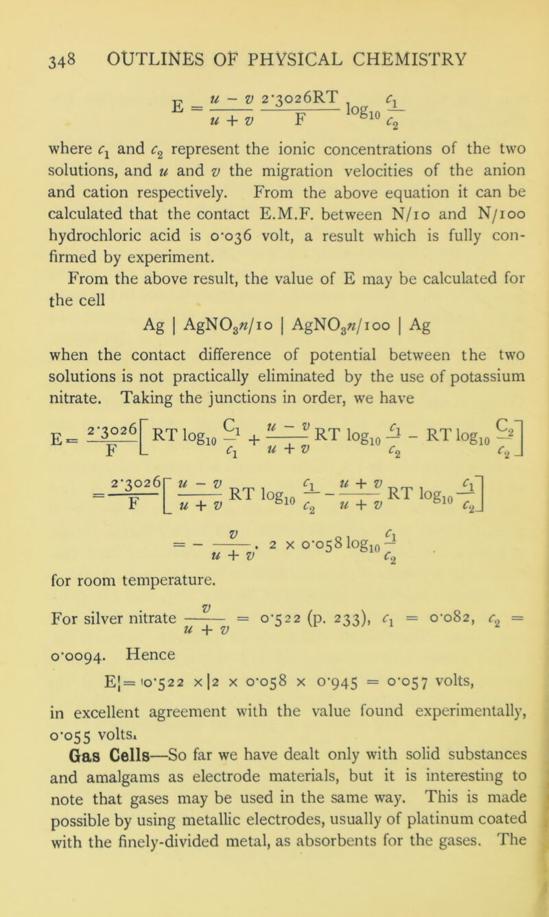 E u - v 2‘302 6RT , c, Z~TZ. -S? >°gl. 7- U + V where cx and c2 represent the ionic concentrations of the two solutions, and n and v the migration velocities of the anion and cation respectively. From the above equation it can be calculated that the contact E.M.F. between N/io and N/ioo hydrochloric acid is 0-036 volt, a result which is fully con- firmed by experiment. From the above result, the value of E may be calculated for the cell Ag | AgN03«/io | AgN03«/ioo | Ag when the contact difference of potential between the two solutions is not practically eliminated by the use of potassium nitrate. Taking the junctions in order, we have E. RT log,, -1 + 'S—S RT log10 Si - RT log10 &1 F L cx u + v c2 c2 J 2-3026 cx U + V cx 1 -RTlog10--— RTlog10-J u + V o 1 c\ = • 2 X 0-058 log10 — u + V c2 for room temperature. V For silver nitrate = 0-522 (p. 233), cx = 0-082, c2 = u + v 0-0094. Hence E[='0-522 x|2 x 0-058 x 0-945 = 0-057 volts, in excellent agreement with the value found experimentally, 0-055 volts. Gas Cells—So far we have dealt only with solid substances and amalgams as electrode materials, but it is interesting to note that gases may be used in the same way. This is made possible by using metallic electrodes, usually of platinum coated with the finely-divided metal, as absorbents for the gases. The