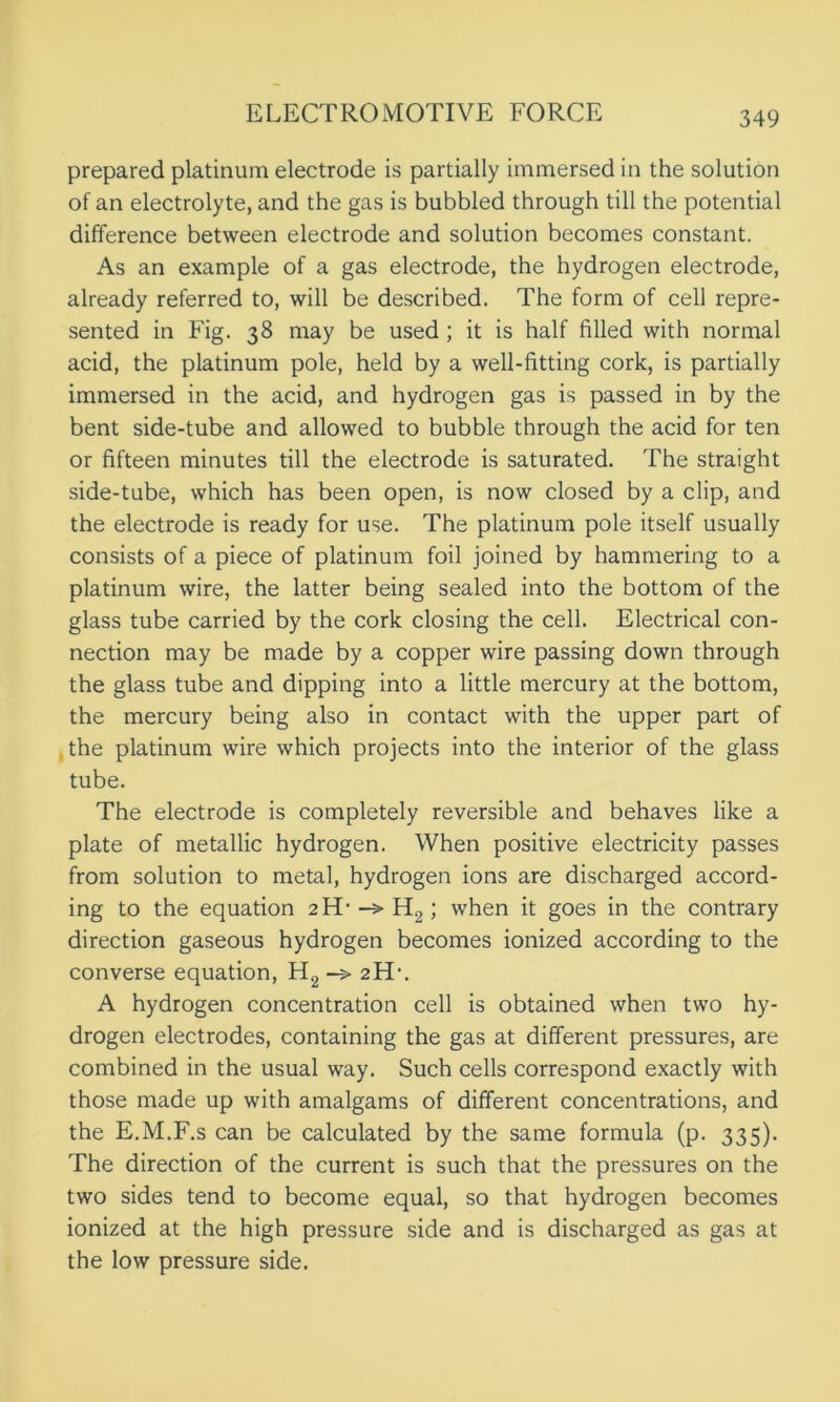 prepared platinum electrode is partially immersed in the solution of an electrolyte, and the gas is bubbled through till the potential difference between electrode and solution becomes constant. As an example of a gas electrode, the hydrogen electrode, already referred to, will be described. The form of cell repre- sented in Fig. 38 may be used ; it is half filled with normal acid, the platinum pole, held by a well-fitting cork, is partially immersed in the acid, and hydrogen gas is passed in by the bent side-tube and allowed to bubble through the acid for ten or fifteen minutes till the electrode is saturated. The straight side-tube, which has been open, is now closed by a clip, and the electrode is ready for use. The platinum pole itself usually consists of a piece of platinum foil joined by hammering to a platinum wire, the latter being sealed into the bottom of the glass tube carried by the cork closing the cell. Electrical con- nection may be made by a copper wire passing down through the glass tube and dipping into a little mercury at the bottom, the mercury being also in contact with the upper part of the platinum wire which projects into the interior of the glass tube. The electrode is completely reversible and behaves like a plate of metallic hydrogen. When positive electricity passes from solution to metal, hydrogen ions are discharged accord- ing to the equation 2H-->H2; when it goes in the contrary direction gaseous hydrogen becomes ionized according to the converse equation, H2 -> 2FL. A hydrogen concentration cell is obtained when two hy- drogen electrodes, containing the gas at different pressures, are combined in the usual way. Such cells correspond exactly with those made up with amalgams of different concentrations, and the E.M.F.s can be calculated by the same formula (p. 335). The direction of the current is such that the pressures on the two sides tend to become equal, so that hydrogen becomes ionized at the high pressure side and is discharged as gas at the low pressure side.