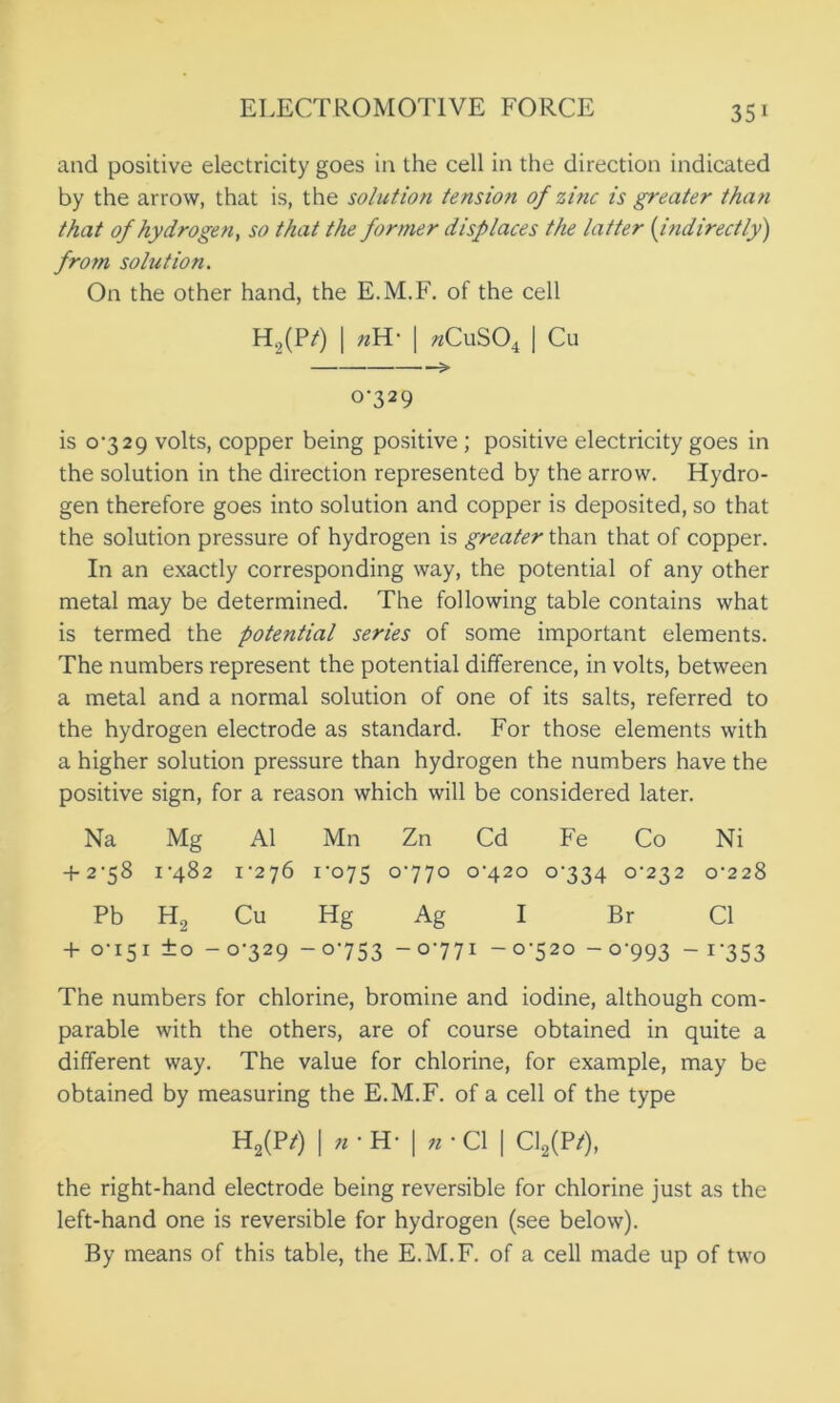 and positive electricity goes in the cell in the direction indicated by the arrow, that is, the solution tension of zinc is greater than that of hydrogen, so that the former displaces the latter (indirectly) from solution. On the other hand, the E.M.F. of the cell H2(P/) | »H- | «CuS04 | Cu > 0-329 is 0*329 volts, copper being positive; positive electricity goes in the solution in the direction represented by the arrow. Hydro- gen therefore goes into solution and copper is deposited, so that the solution pressure of hydrogen is greater than that of copper. In an exactly corresponding way, the potential of any other metal may be determined. The following table contains what is termed the potential series of some important elements. The numbers represent the potential difference, in volts, between a metal and a normal solution of one of its salts, referred to the hydrogen electrode as standard. For those elements with a higher solution pressure than hydrogen the numbers have the positive sign, for a reason which will be considered later. Na Mg A1 Mn Zn Cd Fe Co Ni + 2*58 1*482 1*276 1*075 °'77° 0*420 0*334 0*232 0*228 Pb H2 Cu Hg Ag I Br Cl + 0*151 ±0 - 0*329 -0*753 -0*771 -0*520 - 0*993 - i'353 The numbers for chlorine, bromine and iodine, although com- parable with the others, are of course obtained in quite a different way. The value for chlorine, for example, may be obtained by measuring the E.M.F. of a cell of the type H2(P^) I n * H* | n * Cl | C12(P/), the right-hand electrode being reversible for chlorine just as the left-hand one is reversible for hydrogen (see below). By means of this table, the E.M.F. of a cell made up of two