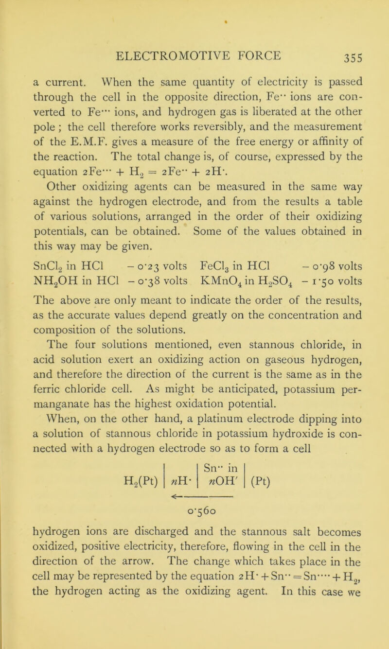 a current. When the same quantity of electricity is passed through the cell in the opposite direction, Fe,> ions are con- verted to Fe‘ ions, and hydrogen gas is liberated at the other pole ; the cell therefore works reversibly, and the measurement of the E.M.F. gives a measure of the free energy or affinity of the reaction. The total change is, of course, expressed by the equation 2Fe* + H2 = 2Fe + 2FL. Other oxidizing agents can be measured in the same way against the hydrogen electrode, and from the results a table of various solutions, arranged in the order of their oxidizing potentials, can be obtained. Some of the values obtained in this way may be given. SnCl2 in HC1 - 0^23 volts FeCl3 in HC1 - o’98 volts NH2OH in HC1 - 0-38 volts KMn04 in H2S04 - 1-50 volts The above are only meant to indicate the order of the results, as the accurate values depend greatly on the concentration and composition of the solutions. The four solutions mentioned, even stannous chloride, in acid solution exert an oxidizing action on gaseous hydrogen, and therefore the direction of the current is the same as in the ferric chloride cell. As might be anticipated, potassium per- manganate has the highest oxidation potential. When, on the other hand, a platinum electrode dipping into a solution of stannous chloride in potassium hydroxide is con- nected with a hydrogen electrode so as to form a cell Sn- in H2(Pt) »H- *OH' <■ 0-56° hydrogen ions are discharged and the stannous salt becomes oxidized, positive electricity, therefore, flowing in the cell in the direction of the arrow. The change which takes place in the cell may be represented by the equation 2IT + Sn = Sn” + H2, the hydrogen acting as the oxidizing agent. In this case we