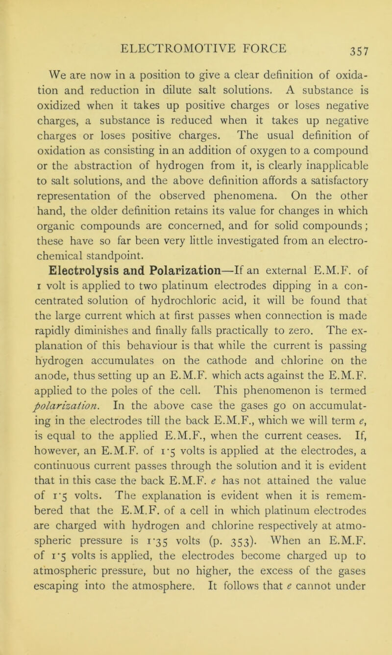 We are now in a position to give a clear definition of oxida- tion and reduction in dilute salt solutions. A substance is oxidized when it takes up positive charges or loses negative charges, a substance is reduced when it takes up negative charges or loses positive charges. The usual definition of oxidation as consisting in an addition of oxygen to a compound or the abstraction of hydrogen from it, is clearly inapplicable to salt solutions, and the above definition affords a satisfactory representation of the observed phenomena. On the other hand, the older definition retains its value for changes in which organic compounds are concerned, and for solid compounds; these have so far been very little investigated from an electro- chemical standpoint. Electrolysis and Polarization—If an external E.M.F. of i volt is applied to two platinum electrodes dipping in a con- centrated solution of hydrochloric acid, it will be found that the large current which at first passes when connection is made rapidly diminishes and finally falls practically to zero. The ex- planation of this behaviour is that while the current is passing hydrogen accumulates on the cathode and chlorine on the anode, thus setting up an E.M.F. which acts against the E.M.F. applied to the poles of the cell. This phenomenon is termed polarization. In the above case the gases go on accumulat- ing in the electrodes till the back E.M.F., which we will term e, is equal to the applied E.M.F., when the current ceases. If, however, an E.M.F. of i-5 volts is applied at the electrodes, a continuous current passes through the solution and it is evident that in this case the back E.M.F. e has not attained the value of i'5 volts. The explanation is evident when it is remem- bered that the E.M.F. of a cell in which platinum electrodes are charged with hydrogen and chlorine respectively at atmo- spheric pressure is 135 volts (p. 353). When an E.M.F. of 1'5 volts is applied, the electrodes become charged up to atmospheric pressure, but no higher, the excess of the gases escaping into the atmosphere. It follows that e cannot under