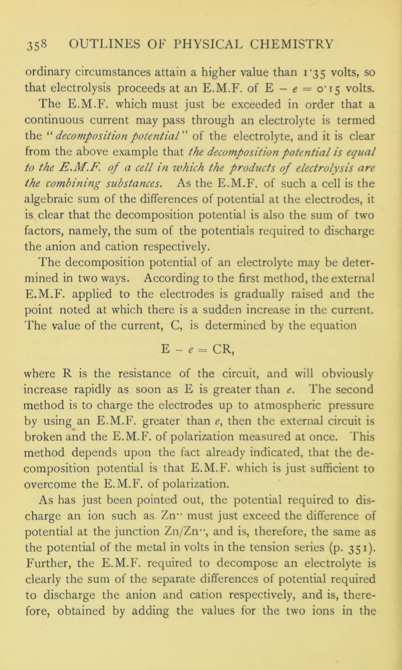 ordinary circumstances attain a higher value than 1*35 volts, so that electrolysis proceeds at an E.M.F. of E - e = 0T5 volts. The E.M.F. which must just be exceeded in order that a continuous current may pass through an electrolyte is termed the “decomposition potential of the electrolyte, and it is clear from the above example that the decomposition potential is equal to the E.M.F. of a cell in which the products of electrolysis are the combining substances. As the E.M.F. of such a cell is the algebraic sum of the differences of potential at the electrodes, it is clear that the decomposition potential is also the sum of two factors, namely, the sum of the potentials required to discharge the anion and cation respectively. The decomposition potential of an electrolyte may be deter- mined in two ways. According to the first method, the external E.M.F. applied to the electrodes is gradually raised and the point noted at which there is a sudden increase in the current. The value of the current, C, is determined by the equation E - e = CR, where R is the resistance of the circuit, and will obviously increase rapidly as soon as E is greater than e. The second method is to charge the electrodes up to atmospheric pressure by using an E.M.F. greater than e, then the external circuit is broken and the E.M.F. of polarization measured at once. This method depends upon the fact already indicated, that the de- composition potential is that E.M.F. which is just sufficient to overcome the E.M.F. of polarization. As has just been pointed out, the potential required to dis- charge an ion such as Zn must just exceed the difference of potential at the junction Zn/Zn, and is, therefore, the same as the potential of the metal in volts in the tension series (p. 351). Further, the E.M.F. required to decompose an electrolyte is clearly the sum of the separate differences of potential required to discharge the anion and cation respectively, and is, there- fore, obtained by adding the values for the two ions in the