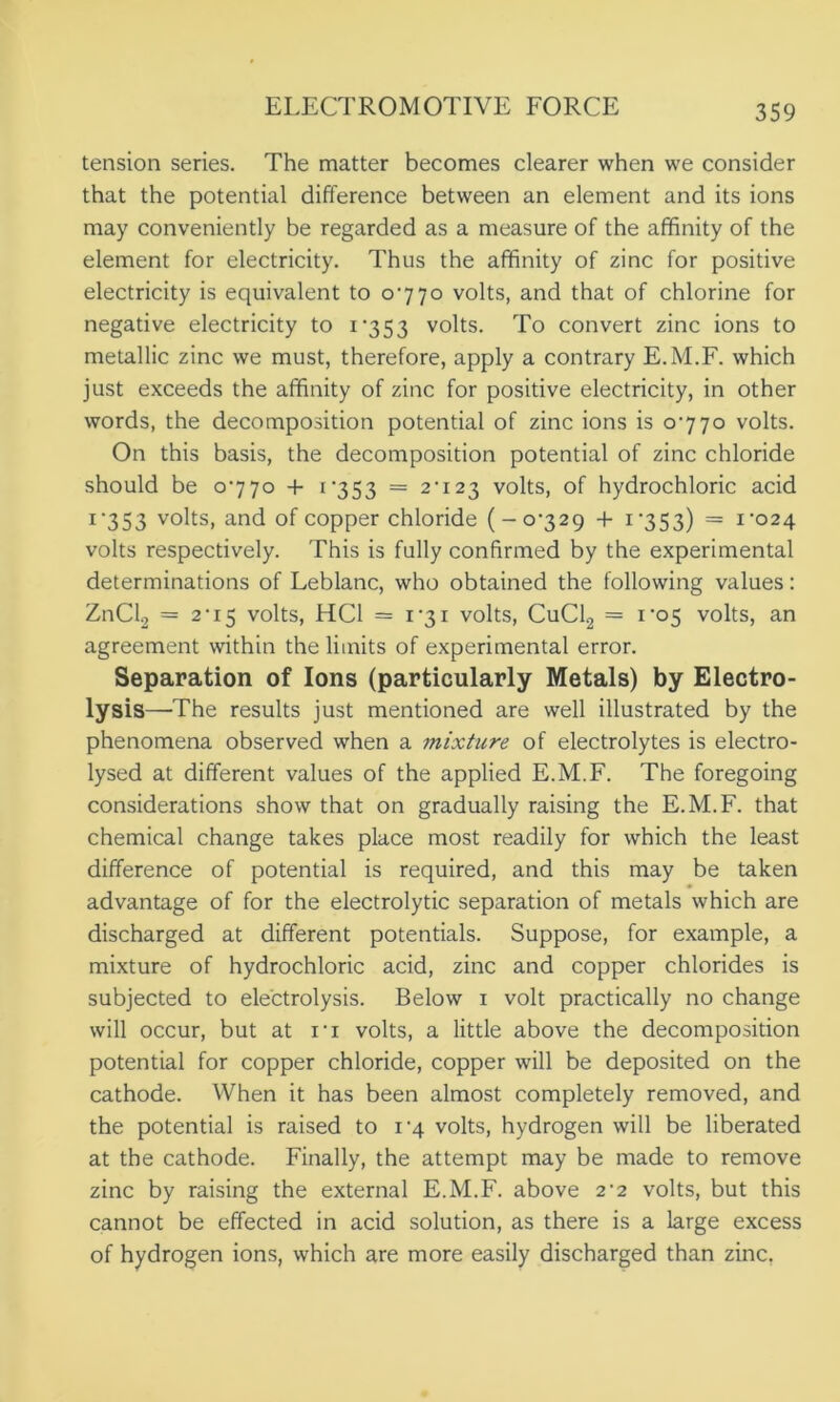 tension series. The matter becomes clearer when we consider that the potential difference between an element and its ions may conveniently be regarded as a measure of the affinity of the element for electricity. Thus the affinity of zinc for positive electricity is equivalent to 0770 volts, and that of chlorine for negative electricity to 1*353 volts. To convert zinc ions to metallic zinc we must, therefore, apply a contrary E.M.F. which just exceeds the affinity of zinc for positive electricity, in other words, the decomposition potential of zinc ions is 0770 volts. On this basis, the decomposition potential of zinc chloride should be 0770 + 1 *353 = 2-123 volts, of hydrochloric acid 1‘353 volts, and of copper chloride ( - 0329 + 1353) = i’024 volts respectively. This is fully confirmed by the experimental determinations of Leblanc, who obtained the following values: ZnCl2 = 2 ■ 15 volts, HC1 = 131 volts, CuCl2 = i'o5 volts, an agreement within the limits of experimental error. Separation of Ions (particularly Metals) by Electro- lysis—’The results just mentioned are well illustrated by the phenomena observed when a mixture of electrolytes is electro- lysed at different values of the applied E.M.F. The foregoing considerations show that on gradually raising the E.M.F. that chemical change takes place most readily for which the least difference of potential is required, and this may be taken advantage of for the electrolytic separation of metals which are discharged at different potentials. Suppose, for example, a mixture of hydrochloric acid, zinc and copper chlorides is subjected to electrolysis. Below 1 volt practically no change will occur, but at ri volts, a little above the decomposition potential for copper chloride, copper will be deposited on the cathode. When it has been almost completely removed, and the potential is raised to 13 volts, hydrogen will be liberated at the cathode. Finally, the attempt may be made to remove zinc by raising the external E.M.F. above 2’2 volts, but this cannot be effected in acid solution, as there is a large excess of hydrogen ions, which are more easily discharged than zinc.