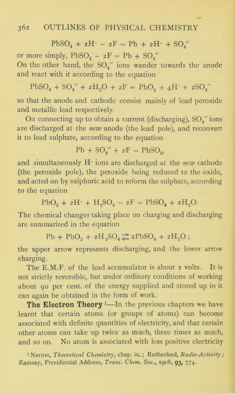 PbS04 + 2H■ - 2F = Pb + 2H* + S04 or more simply, PbS04 - 2F = Pb + S04 On the other hand, the S04 ions wander towards the anode and react with it according to the equation PbS04 + S04 + 2H.20 + 2 F = Pb02 + 4H- + 2S04 so that the anode and cathode consist mainly of lead peroxide and metallic lead respectively. On connecting up to obtain a current (discharging), S04 ions are discharged at the rmv anode (the lead pole), and reconvert it to lead sulphate, according to the equation Pb + S04 + 2F = PbS04, and simultaneously H- ions are discharged at the new cathode (the peroxide pole), the peroxide being reduced to the oxide, and acted on by sulphuric acid to reform the sulphate, according to the equation Pb02 + 2H- + H2S04 - 2F = PbS04 + 2H20. The chemical changes taking place on charging and discharging are summarized in the equation Pb + Pb02 + 2H2S04^ 2PbS04 + 2H20 ; the upper arrow represents discharging, and the lower arrow charging. The E.M.F. of the lead accumulator is about 2 volts. It is not strictly reversible, but under ordinary conditions of working about 90 per cent, of the energy supplied and stored up in it can again be obtained in the form of work. The Electron Theory 1—In the previous chapters we have learnt that certain atoms (or groups of atoms) can become associated with definite quantities of electricity, and that certain other atoms can take up twice as much, three times as much, and so on. No atom is associated with less positive electricity ^ernst, Theoretical Chemistry, chap. ix.; Rutherford, Radio-Activity; Ramsay, Presidential Address, Trans. Chcm. Soc., 1908, 93, 774.