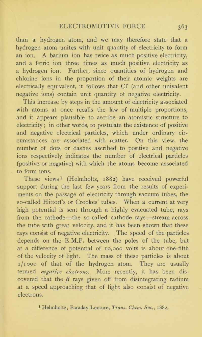 than a hydrogen atom, and we may therefore state that a hydrogen atom unites with unit quantity of electricity to form an ion. A barium ion has twice as much positive electricity, and a ferric ion three times as much positive electricity as a hydrogen ion. Further, since quantities of hydrogen and chlorine ions in the proportion of their atomic weights are electrically equivalent, it follows that Cl' (and other univalent negative ions) contain unit quantity of negative electricity. This increase by steps in the amount of electricity associated with atoms at once recalls the law of multiple proportions, and it appears plausible to ascribe an atomistic structure to electricity ; in other words, to postulate the existence of positive and negative electrical particles, which under ordinary cir- cumstances are associated with matter. On this view, the number of dots or dashes ascribed to positive and negative ions respectively indicates the number of electrical particles (positive or negative) with which the atoms become associated to form ions. These views1 (Helmholtz, 1882) have received powerful support during the last few years from the results of experi- ments on the passage of electricity through vacuum tubes, the so-called Hittorf’s or Crookes’ tubes. When a current at very high potential is sent through a highly evacuated tube, rays from the cathode—the so-called cathode rays—stream across the tube with great velocity, and it has been shown that these rays consist of negative electricity. The speed of the particles depends on the E.M.F. between the poles of the tube, but at a difference of potential of 10,000 volts is about one-fifth of the velocity of light. The mass of these particles is about 1/1000 of that of the hydrogen atom. They are usually termed negative electrons. More recently, it has been dis- covered that the /3 rays given off from disintegrating radium at a speed approaching that of light also consist of negative electrons. 1 Helmholtz, Faraday Lecture, Trans. Chcm. Soc,, 1882,