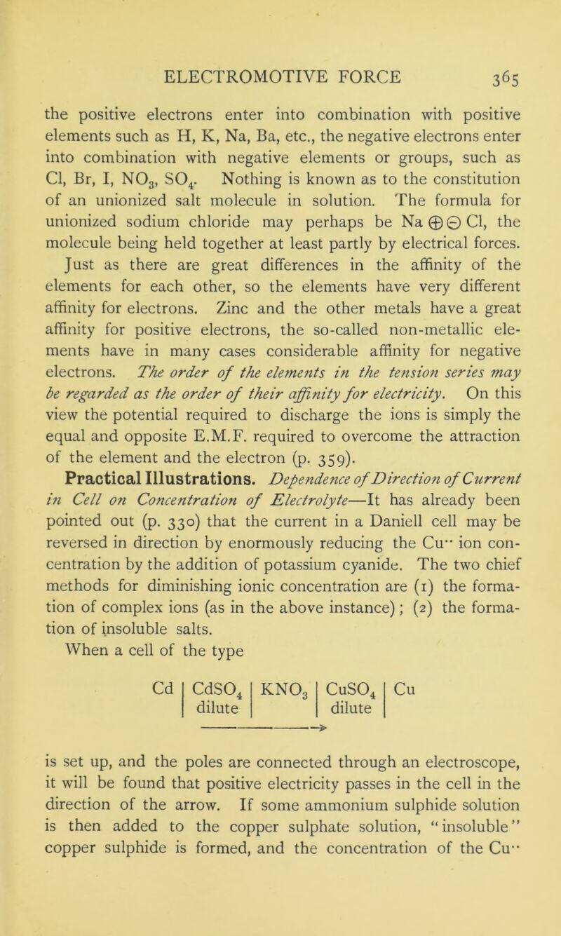 the positive electrons enter into combination with positive elements such as H, K, Na, Ba, etc., the negative electrons enter into combination with negative elements or groups, such as Cl, Br, I, N03, S04. Nothing is known as to the constitution of an unionized salt molecule in solution. The formula for unionized sodium chloride may perhaps be Na@©Cl, the molecule being held together at least partly by electrical forces. Just as there are great differences in the affinity of the elements for each other, so the elements have very different affinity for electrons. Zinc and the other metals have a great affinity for positive electrons, the so-called non-metallic ele- ments have in many cases considerable affinity for negative electrons. The order of the elements in the tension series may be regarded as the order of their affinity for electricity. On this view the potential required to discharge the ions is simply the equal and opposite E.M.F. required to overcome the attraction of the element and the electron (p. 359). Practical Illustrations. Dependence of Direction of Current in Cell on Concentration of Electrolyte—It has already been pointed out (p. 330) that the current in a Daniell cell may be reversed in direction by enormously reducing the Cu ion con- centration by the addition of potassium cyanide. The two chief methods for diminishing ionic concentration are (1) the forma- tion of complex ions (as in the above instance); (2) the forma- tion of insoluble salts. When a cell of the type Cd CdS04 KN03 CuS04 dilute dilute ■> is set up, and the poles are connected through an electroscope, it will be found that positive electricity passes in the cell in the direction of the arrow. If some ammonium sulphide solution is then added to the copper sulphate solution, “insoluble” copper sulphide is formed, and the concentration of the Cu--