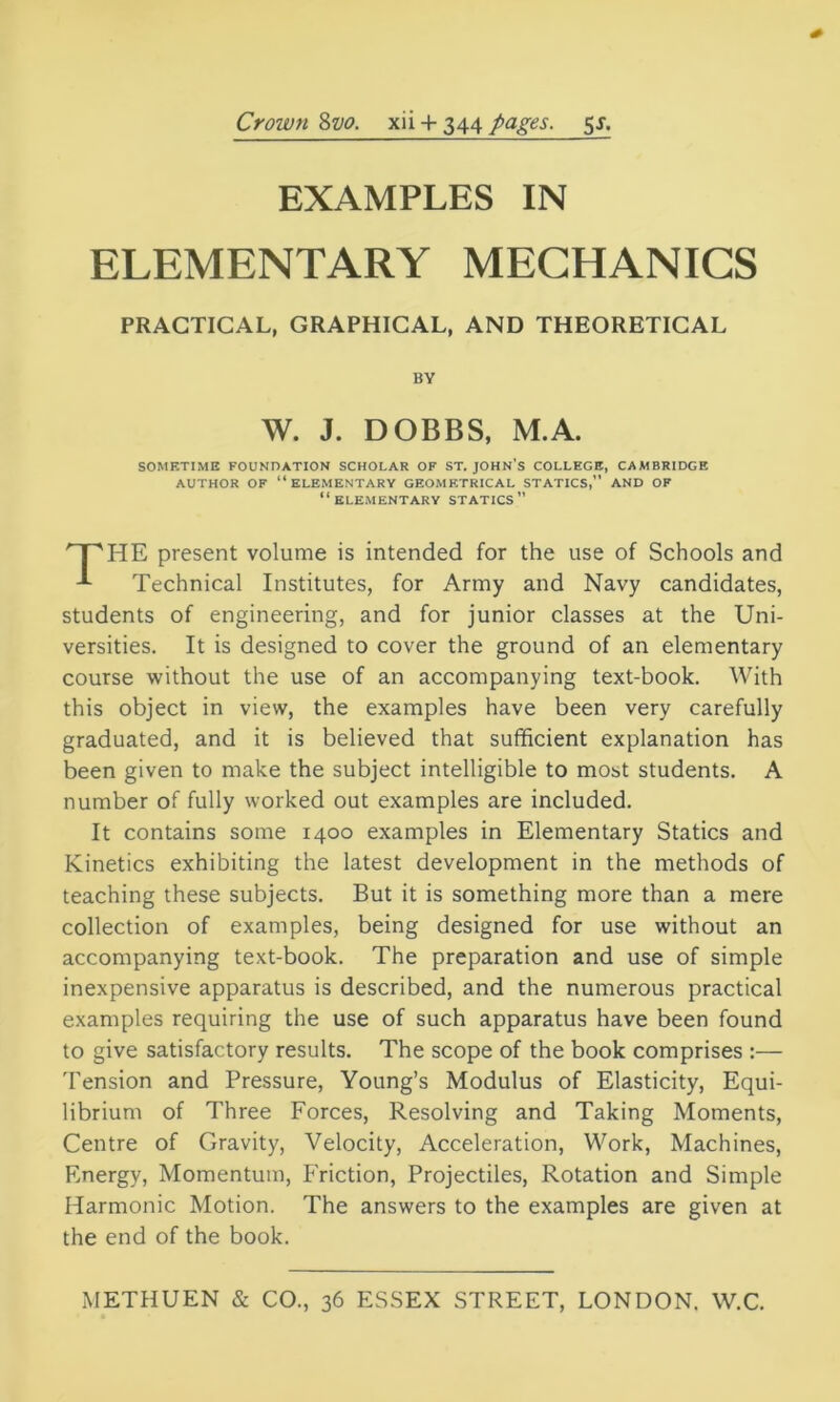 Crown 8vo. xii 4- 344 pages. 51. EXAMPLES IN ELEMENTARY MECHANICS HE present volume is intended for the use of Schools and Technical Institutes, for Army and Navy candidates, students of engineering, and for junior classes at the Uni- versities. It is designed to cover the ground of an elementary course without the use of an accompanying text-book. With this object in view, the examples have been very carefully graduated, and it is believed that sufficient explanation has been given to make the subject intelligible to most students. A number of fully worked out examples are included. It contains some 1400 examples in Elementary Statics and Kinetics exhibiting the latest development in the methods of teaching these subjects. But it is something more than a mere collection of examples, being designed for use without an accompanying text-book. The preparation and use of simple inexpensive apparatus is described, and the numerous practical examples requiring the use of such apparatus have been found to give satisfactory results. The scope of the book comprises :— Tension and Pressure, Young’s Modulus of Elasticity, Equi- librium of Three Forces, Resolving and Taking Moments, Centre of Gravity, Velocity, Acceleration, Work, Machines, Energy, Momentum, Friction, Projectiles, Rotation and Simple Harmonic Motion. The answers to the examples are given at the end of the book. PRACTICAL, GRAPHICAL, AND THEORETICAL BY W. J. DOBBS, M.A. SOMETIME FOUNDATION SCHOLAR OF ST. JOHN’S COLLEGE, CAMBRIDGE AUTHOR OF “ELEMENTARY GEOMETRICAL STATICS,” AND OF “ELEMENTARY STATICS